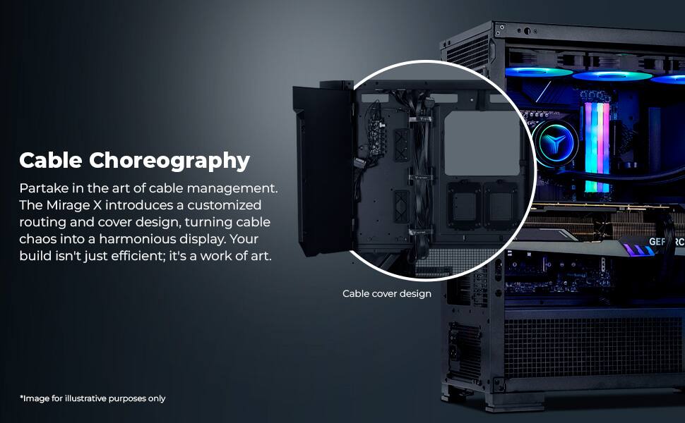 Cable Choreography

Partake in the art of cable management. The Mirage X introduces a customized routing and cover design, turning cable chaos into a harmonious display. Your build isn't just efficient; it's a work of art.

Cable cover design

*Image for illustrative purposes only