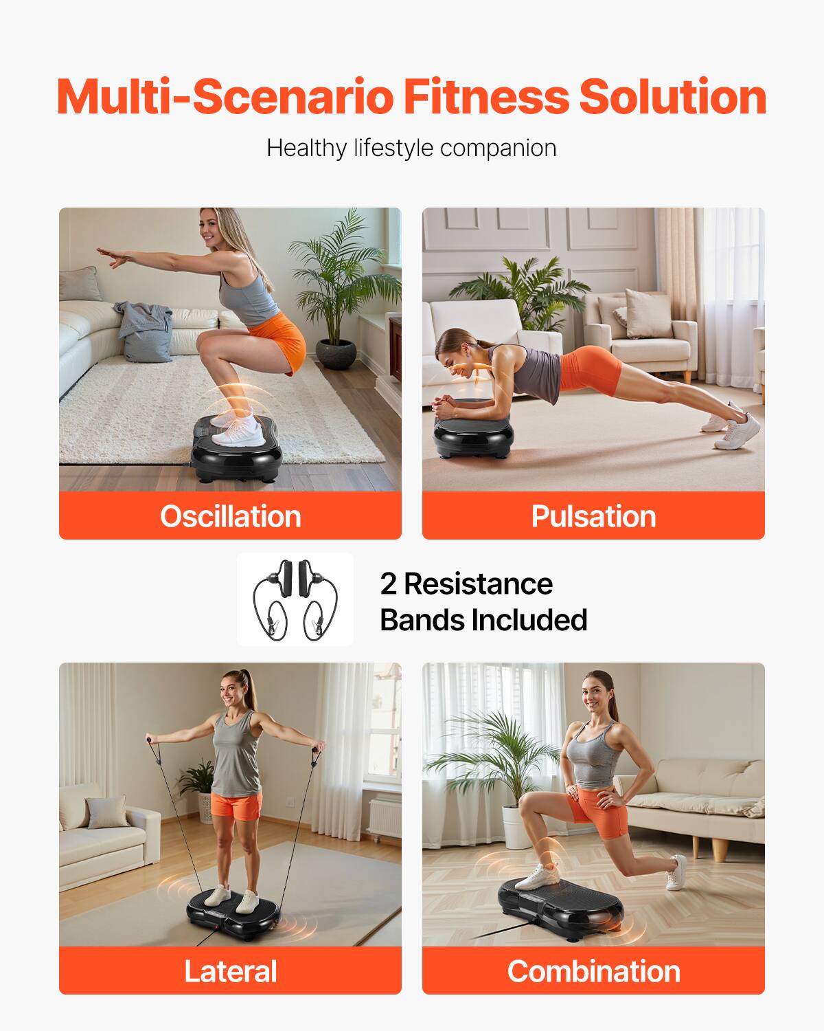 Multi-Scenario Fitness Solution  
Healthy lifestyle companion  

Oscillation  
Pulsation  

2 Resistance Bands Included  

Lateral  
Combination