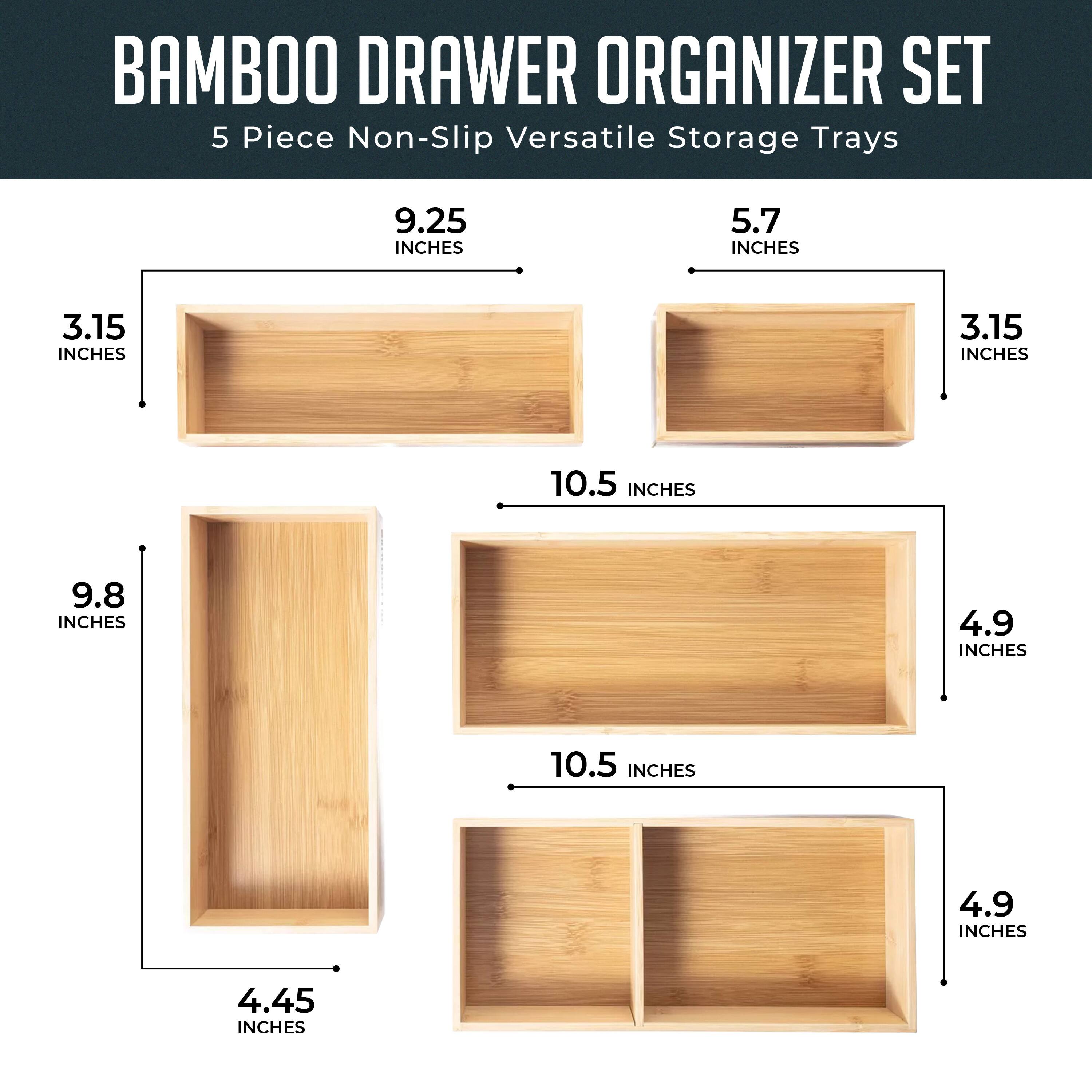 BAMBOO DRAWER ORGANIZER SET  
5 Piece Non-Slip Versatile Storage Trays  

- 9.25 INCHES x 3.15 INCHES  
- 5.7 INCHES x 3.15 INCHES  
- 10.5 INCHES x 4.9 INCHES  
- 9.8 INCHES x 4.45 INCHES  
- 10.5 INCHES x 4.9 INCHES