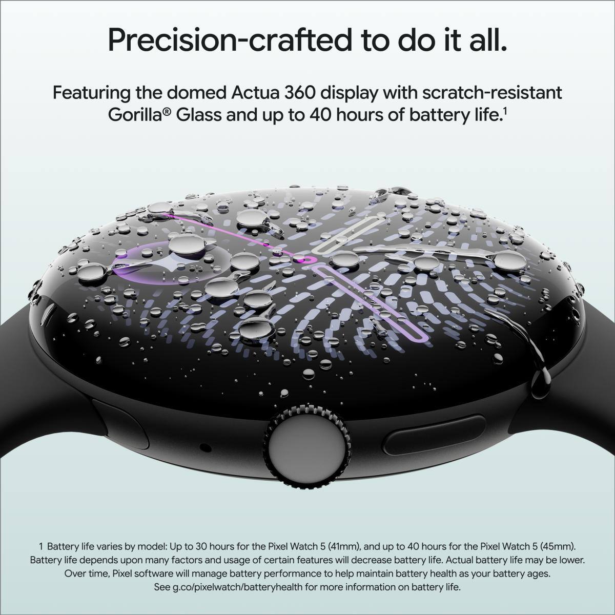 Precision-crafted to do it all. Featuring the domed Actua 360 display with scratch-resistant Gorilla® Glass and up to 40 hours of battery life.¹

¹ Battery life varies by model: Up to 30 hours for the Pixel Watch 5 (41mm), and up to 40 hours for the Pixel Watch 5 (45mm). Battery life depends upon many factors and usage of certain features will decrease battery life. Actual battery life may be lower. Over time, Pixel software will manage battery performance to help maintain battery health as your battery ages. See g.co/pixelwatch/batteryhealth for more information on battery life.