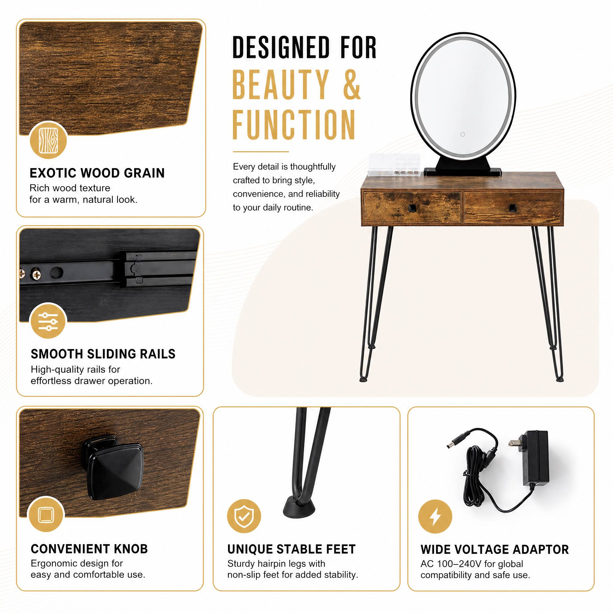 DESIGNED FOR BEAUTY & FUNCTION

EXOTIC WOOD GRAIN
Rich wood texture for a warm, natural look.

Every detail is thoughtfully crafted to bring style, convenience, and reliability to your daily routine.

SMOOTH SLIDING RAILS
High-quality rails for effortless drawer operation.

CONVENIENT KNOB
Ergonomic design for easy and comfortable use.

UNIQUE STABLE FEET
Sturdy hairpin legs with non-slip feet for added stability.

WIDE VOLTAGE ADAPTOR
AC 100-240V for global compatibility and safe use.