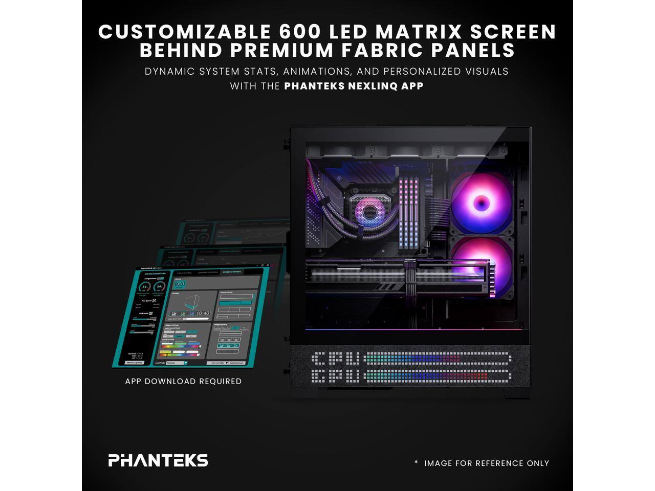 CUSTOMIZABLE 600 LED MATRIX SCREEN BEHIND PREMIUM FABRIC PANELS  
DYNAMIC SYSTEM STATS, ANIMATIONS, AND PERSONALIZED VISUALS WITH THE PHANTEKS NEXLINQ APP  

APP DOWNLOAD REQUIRED  

PHANTEKS  

IMAGE FOR REFERENCE ONLY