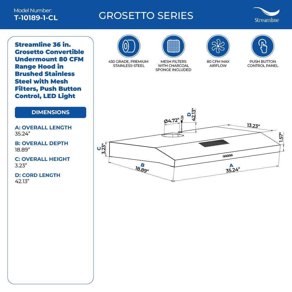 Model Number: T-10189-1-CL
GROSETTO SERIES
Streamline 36 in. Grosetto Convertible Undermount 80 CFM Range Hood in Brushed Stainless Steel with Mesh Filters, Push Button Control, LED Light

DIMENSIONS
A: OVERALL LENGTH 35.24"
B: OVERALL DEPTH 18.89"
C: OVERALL HEIGHT 3.23"
D: CORD LENGTH 42.13"

430 GRADE, PREMIUM MESH FILTERS STAINLESS-STEEL WITH CHARCOAL SPONGE INCLUDED
4.72"
1.57"
13.23"
80 CFM MAX PUSH BUTTON AIRFLOW CONTROL PANEL