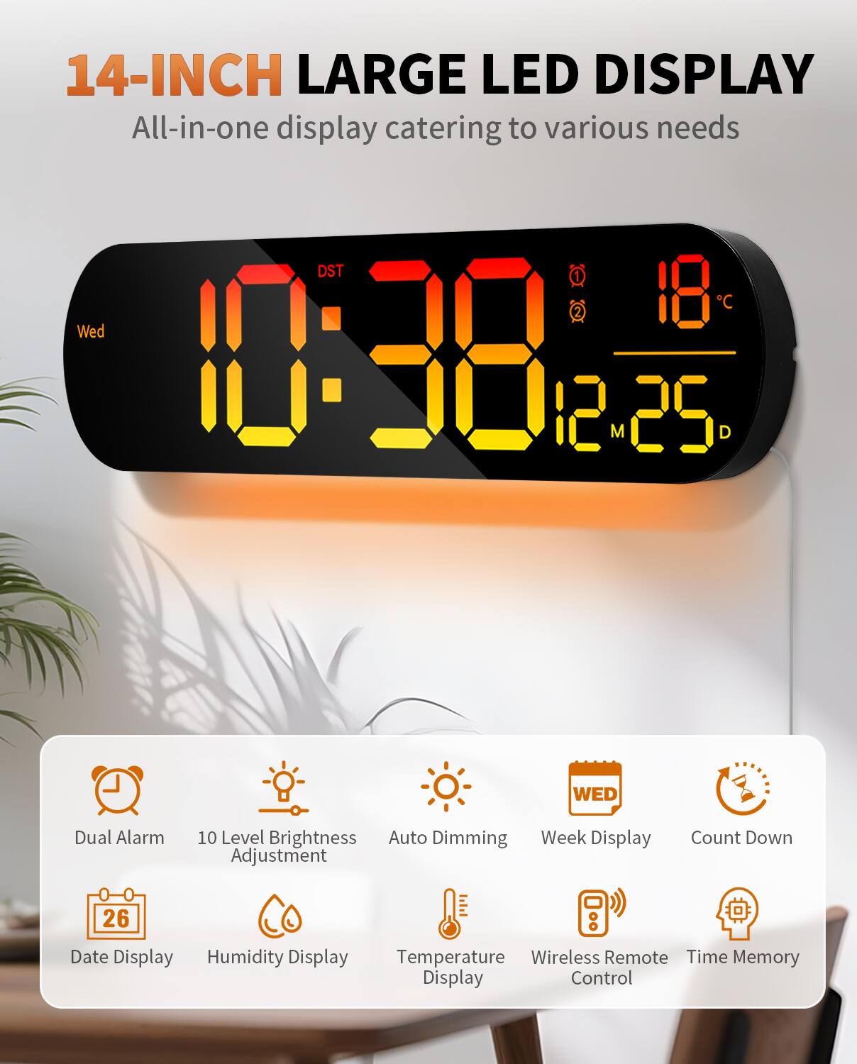 14-INCH LARGE LED DISPLAY  
All-in-one display catering to various needs  

- Dual Alarm  
- 10 Level Brightness Adjustment  
- Auto Dimming  
- Week Display  
- Count Down  
- Date Display  
- Humidity Display  
- Temperature Display  
- Wireless Remote Control  
- Time Memory Display