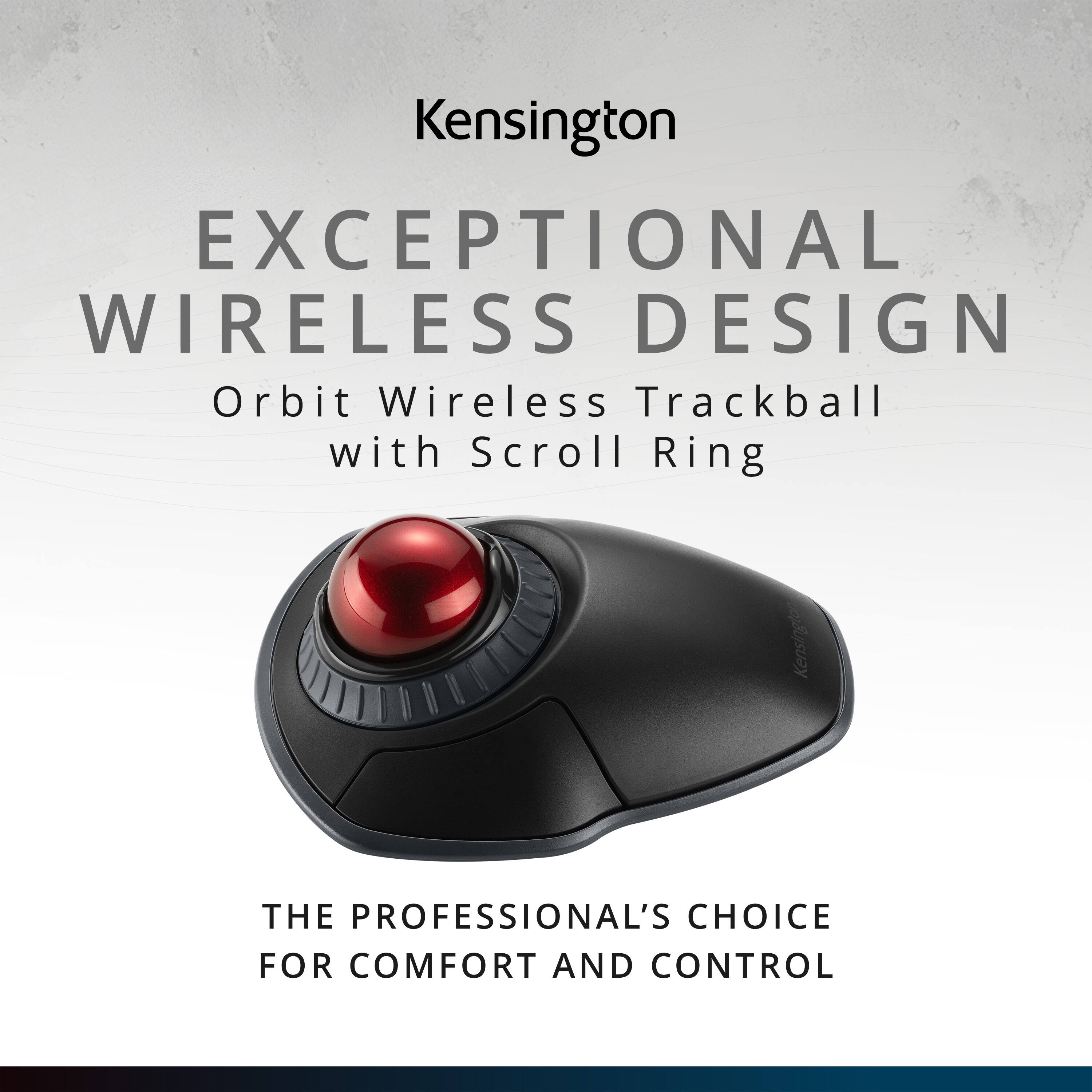 Kensington  
EXCEPTIONAL WIRELESS DESIGN  
Orbit Wireless Trackball with Scroll Ring  
THE PROFESSIONAL'S CHOICE FOR COMFORT AND CONTROL