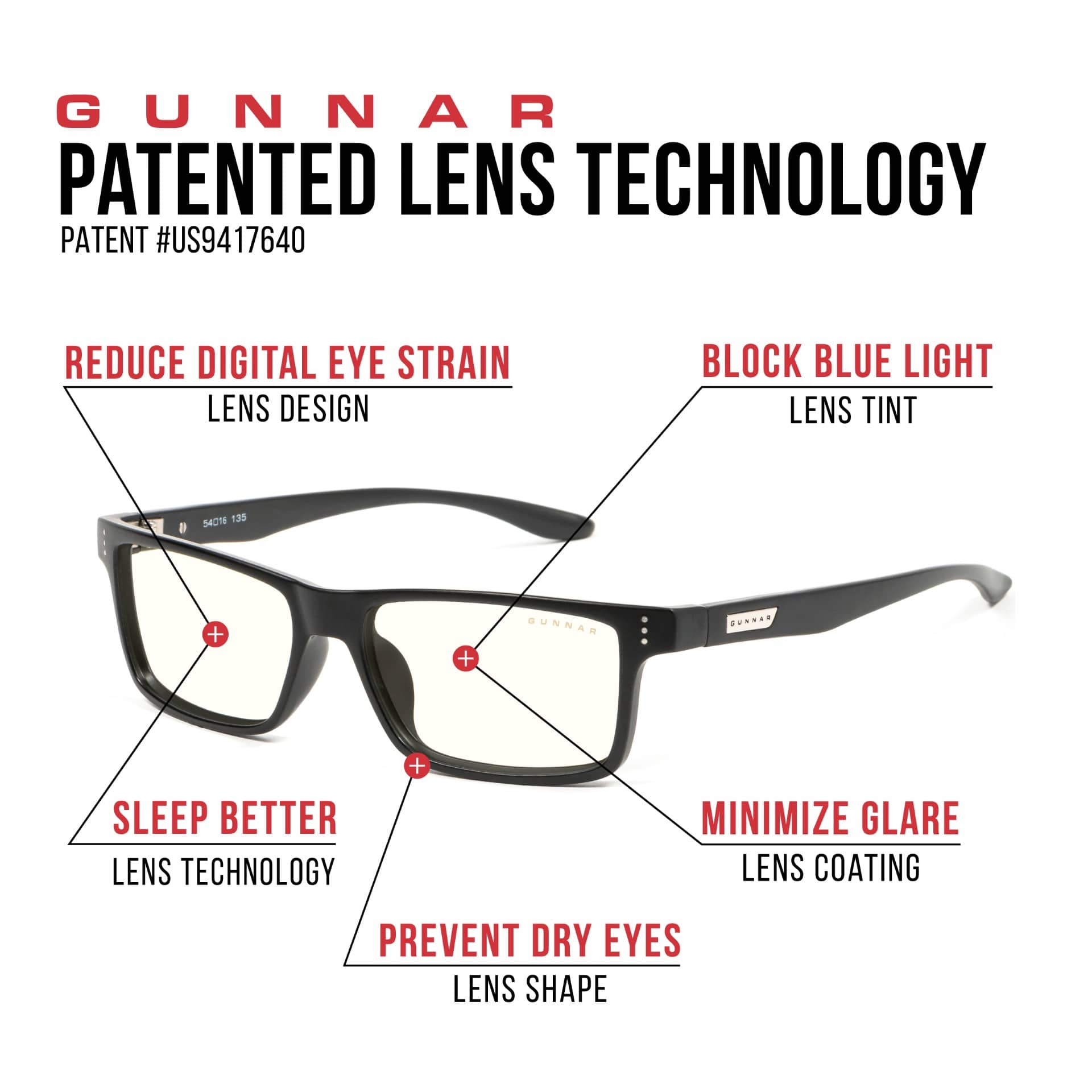 GUNNAR Patented Lens Technology
* Reduce digital eye strain
* Lens design
* Block blue light
* Lens tint (S401E 135)
* Sleep better lens technology
* Minimize glare
* Lens coating
* Prevent dry eyes
* Lens shape