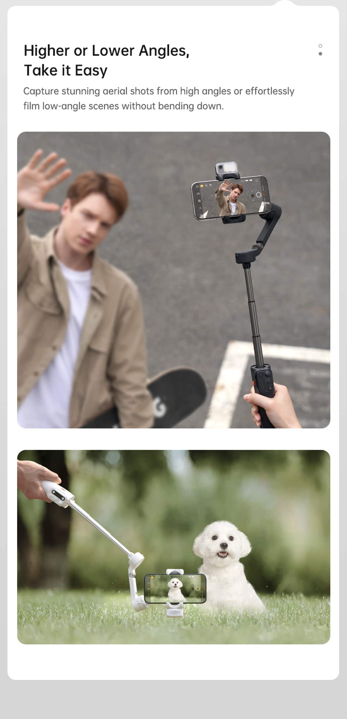 Higher or Lower Angles,
Take it Easy
Capture stunning aerial shots from high angles or effortlessly film low-angle scenes without bending down.