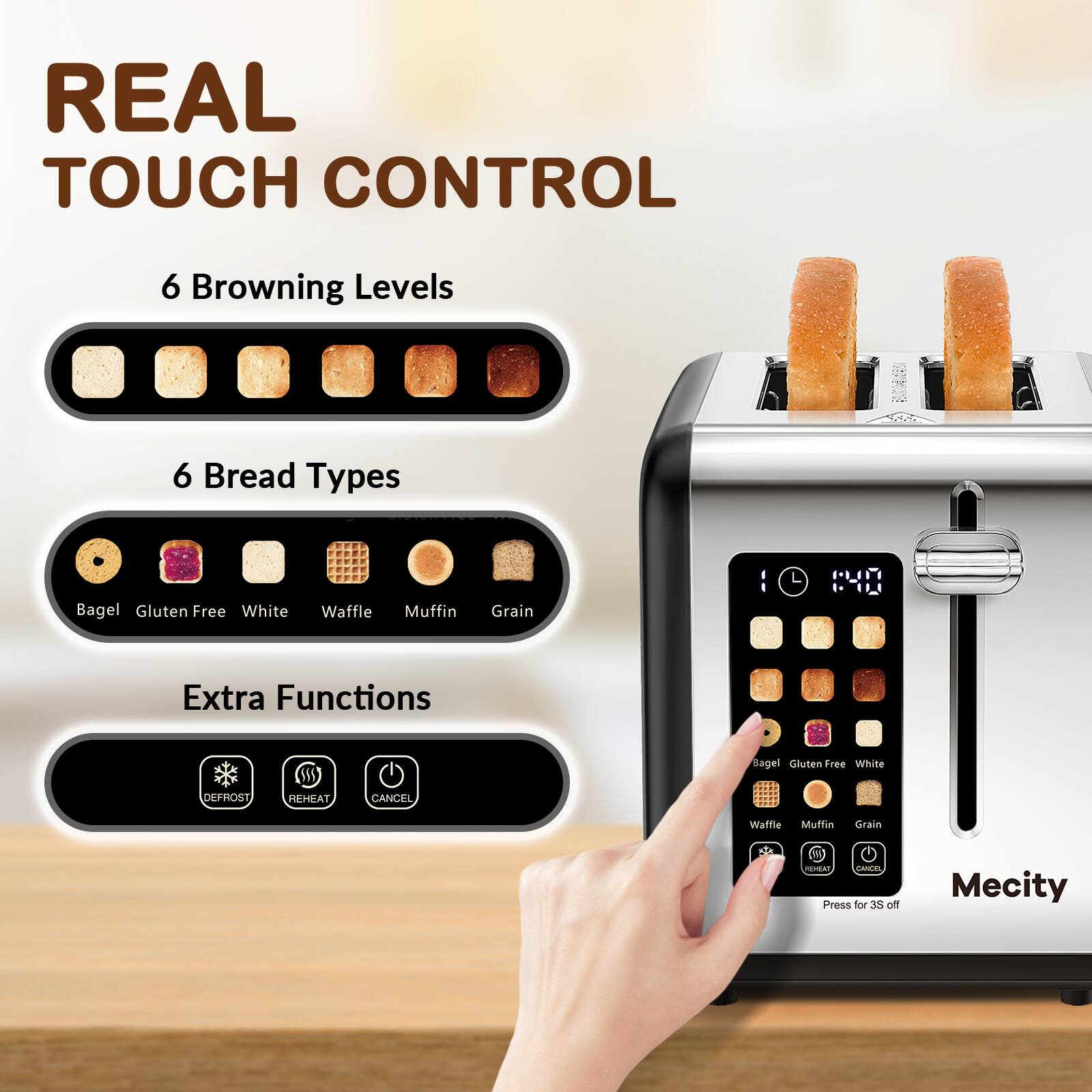 REAL TOUCH CONTROL

6 Browning Levels

6 Bread Types
- Bagel
- Gluten Free
- White
- Waffle
- Muffin
- Grain

Extra Functions
- DEFROST
- REHEAT
- CANCEL

HEAT CANCEL Press for 3S off

Mecity