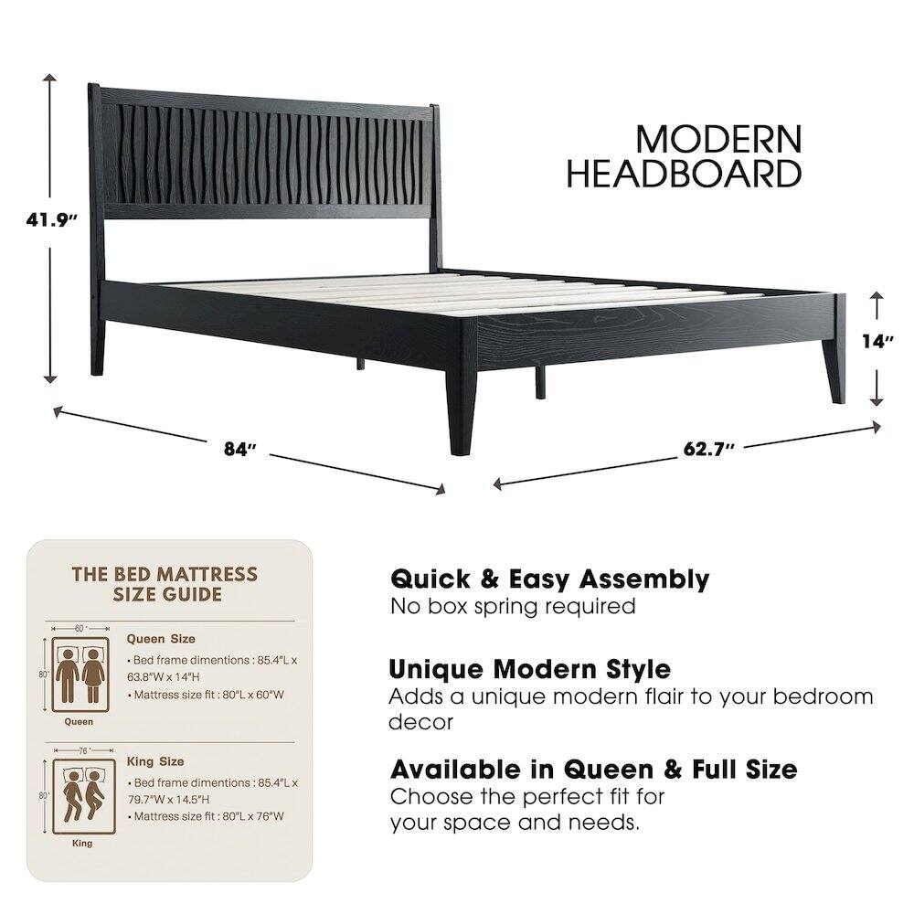 MODERN HEADBOARD

41.9" 14" 84" 62.7" 80"

THE BED MATTRESS SIZE GUIDE

Queen Size Bed frame dimensions: 85.4L x 63.8"W x 14H
Mattress size fit: 80L x 60"W

King Size Bed frame dimensions: 85.4L x 79.7"W x 14.5H
Mattress size fit: 80L x 76"W

Quick & Easy Assembly
No box spring required

Unique Modern Style
Adds a unique modern flair to your bedroom decor

Available in Queen & Full Size
Choose the perfect fit for your space and needs.