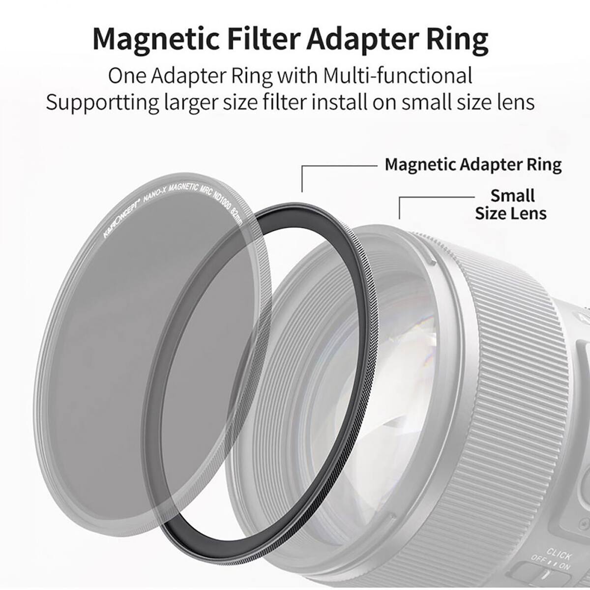 Magnetic Filter Adapter Ring  
One Adapter Ring with Multi-functional  
Supporting larger size filter install on small size lens  

MAGNETIC MRC NANO-X ND1000 K&RONCEPT 82mm  
Magnetic Adapter Ring Small Size Lens  
OFF CLICK I ON