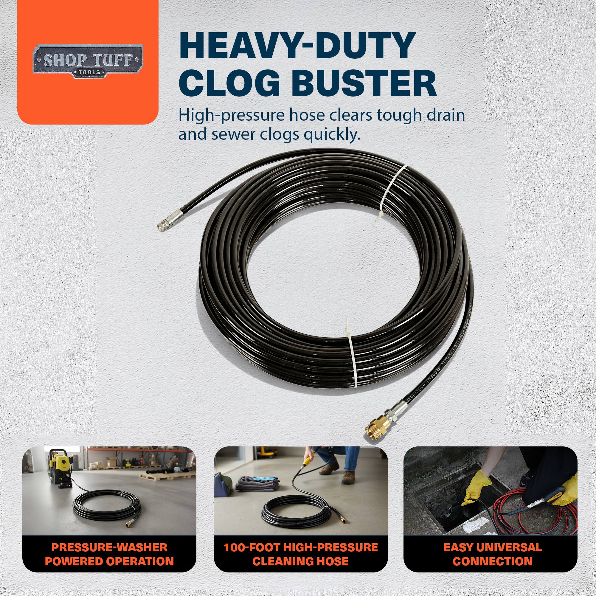 HEAVY-DUTY SHOP TUFF TOOLS CLOG BUSTER  
High-pressure hose clears tough drain and sewer clogs quickly.  
19 PRESSURE-WASHER POWERED OPERATION  
100-FOOT HIGH-PRESSURE CLEANING HOSE  
EASY UNIVERSAL CONNECTION