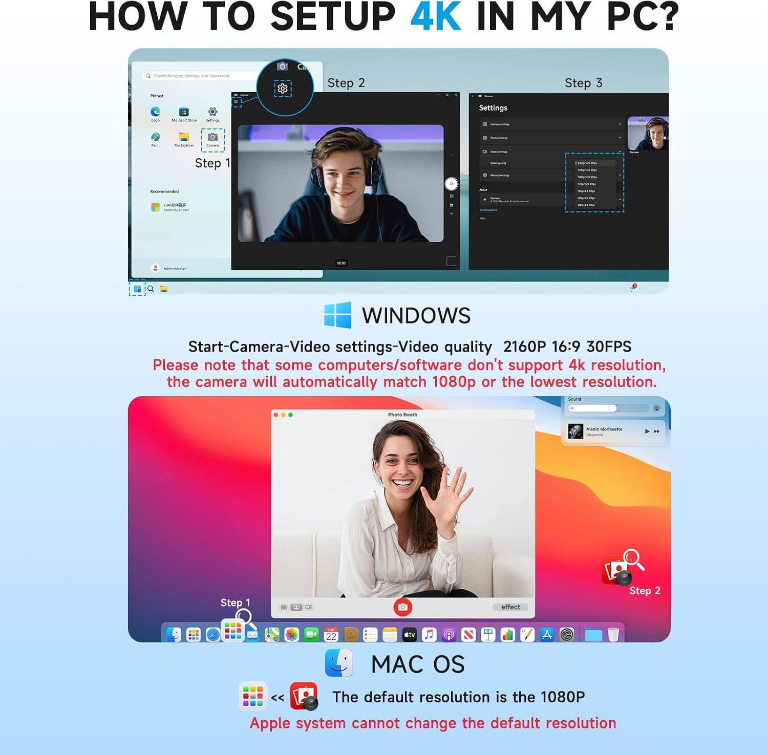 HOW TO SETUP 4K IN MY PC?

WINDOWS
Step 1
Step 2
Step 3
Start-Camera-Video settings-Video quality 2160P 16:9 30FPS
Please note that some computers/software don't support 4k resolution, the camera will automatically match 1080p or the lowest resolution.

MAC OS
Step 1
Step 2
The default resolution is the 1080P
Apple system cannot change the default resolution