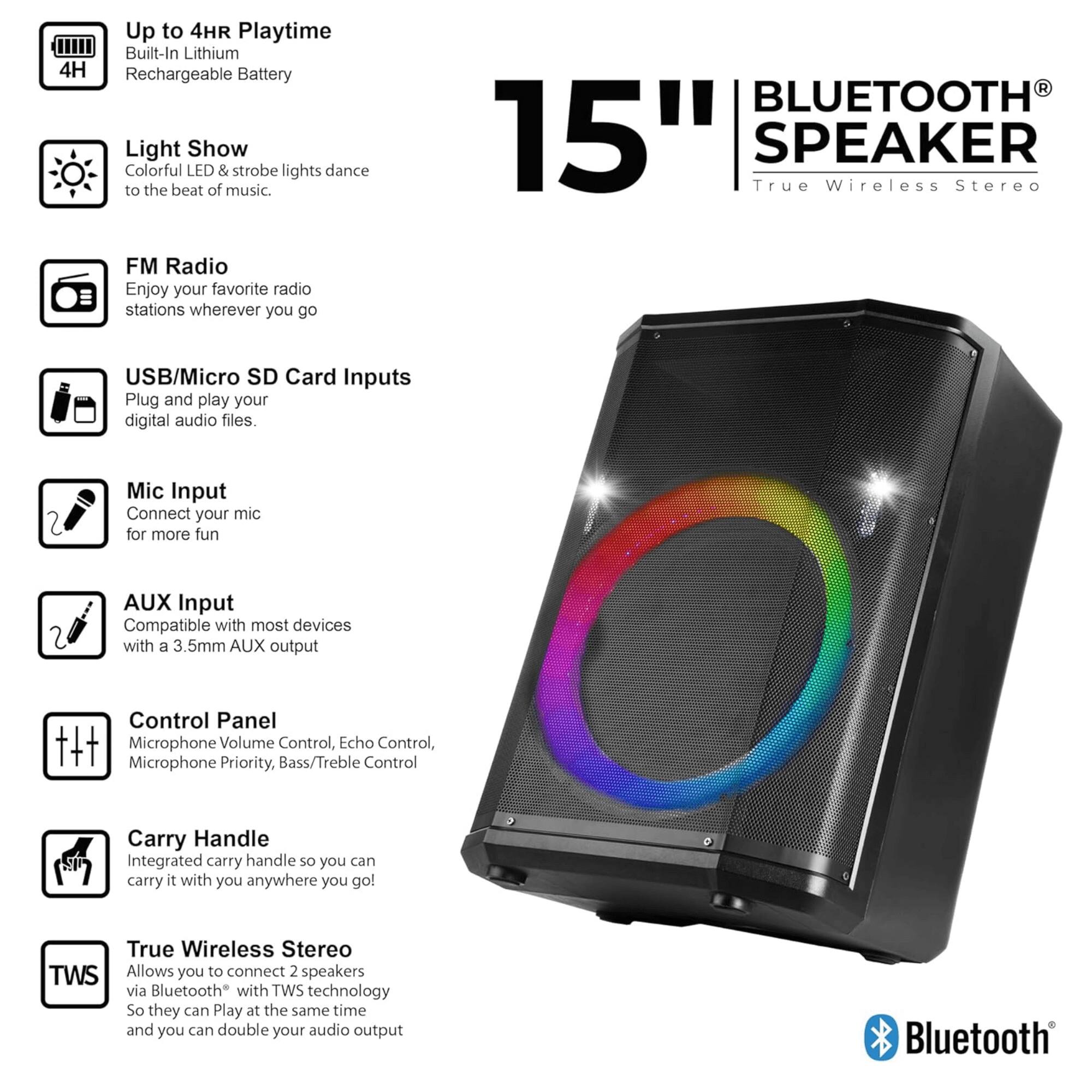 - Up to 4HR Playtime
  - Built-In Lithium Rechargeable Battery

- Light Show
  - Colorful LED & strobe lights dance to the beat of music.

- FM Radio
  - Enjoy your favorite radio stations wherever you go

- USB/Micro SD Card Inputs
  - Plug and play your digital audio files.

- Mic Input
  - Connect your mic for more fun

- AUX Input
  - Compatible with most devices with a 3.5mm AUX output

- Control Panel
  - Microphone Volume Control, Echo Control, Microphone Priority, Bass/Treble Control

- Carry Handle
  - Integrated carry handle so you can carry it with you anywhere you go!

- True Wireless Stereo
  - Allows you to connect 2 speakers via Bluetooth® with TWS technology so they can play at the same time and you can double your audio output

- 15" BLUETOOTH® SPEAKER
  - True Wireless Stereo

- Bluetooth®