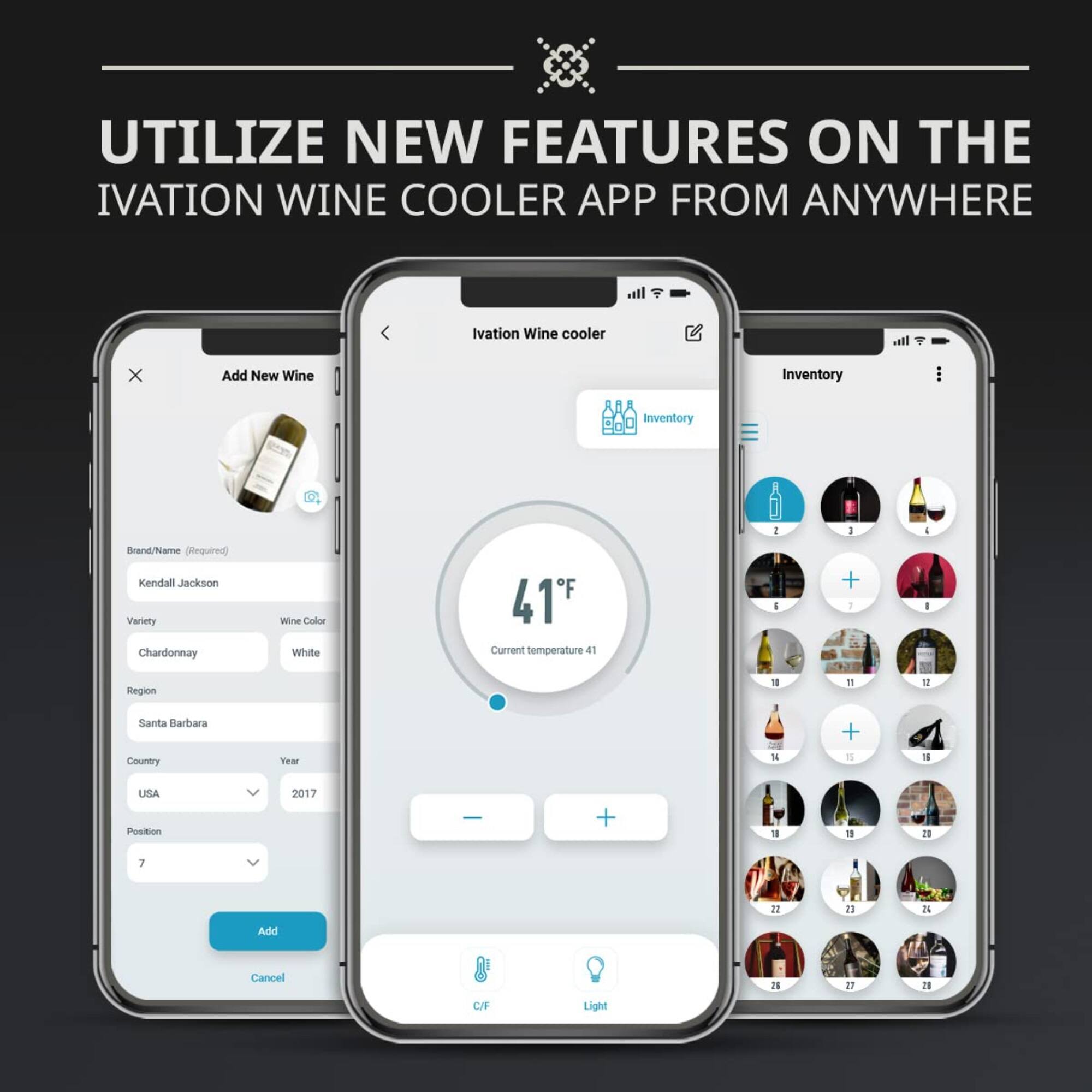 UTILIZE NEW FEATURES ON THE IVATION WINE COOLER APP FROM ANYWHERE

Add New Wine
Brand/Name (Required) Kendall Jackson
Variety Chardonnay
Wine Color White
Region Santa Barbara
Country USA
Year 2017
Position 7
Add Cancel

Ivation Wine Cooler
Inventory
Current temperature 41°F
C/F Light

Inventory
6 7 8 9 10 11 12 13 14 15 16 17 18 19 20 21 22 23 24 25 26 27 28