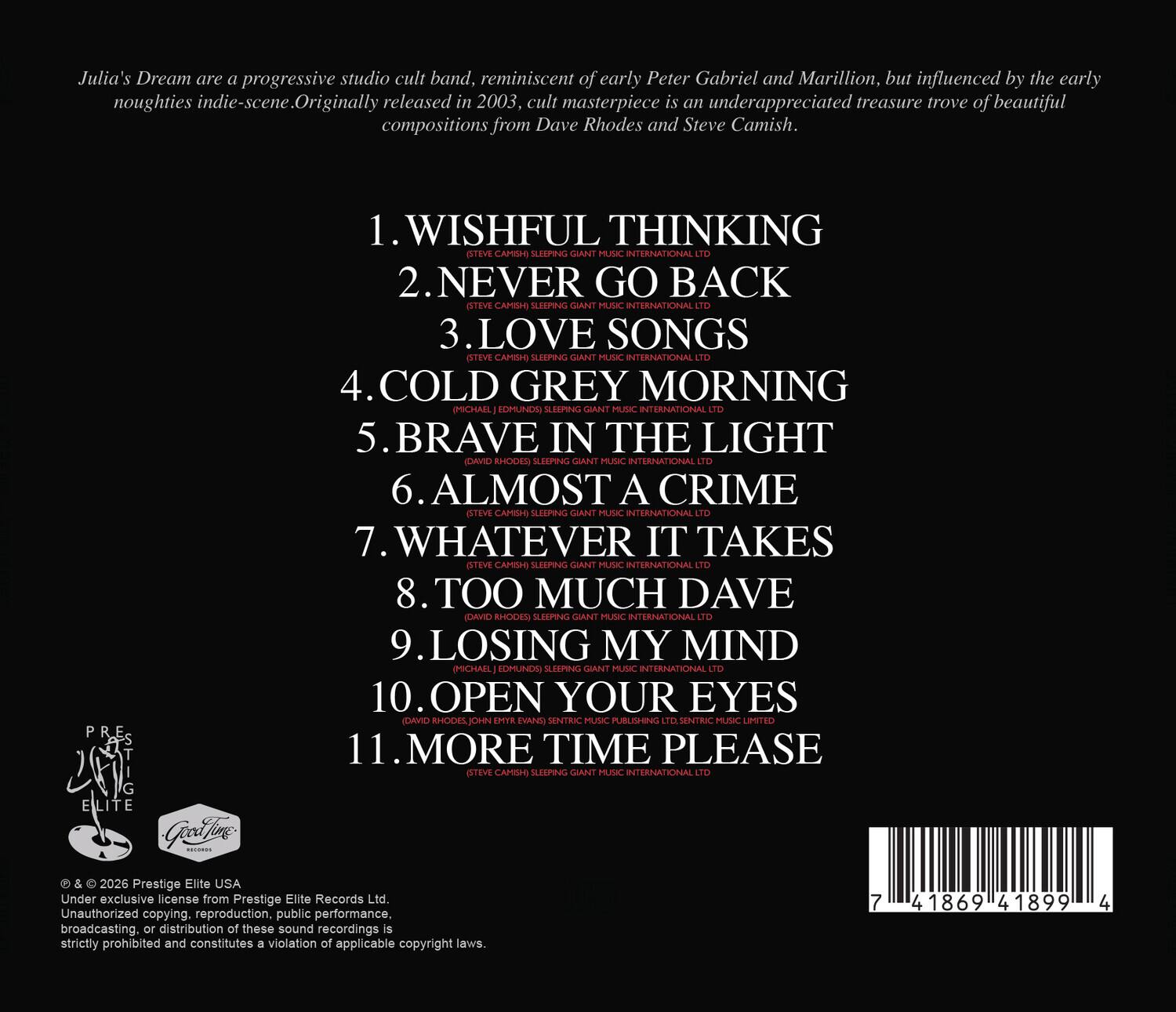 Julia's Dream are a progressive studio cult band, reminiscent of early Peter Gabriel and Marillion, but influenced by the early noughties indie-scene. Originally released in 2003, cult masterpiece is an underappreciated treasure trove of beautiful compositions from Dave Rhodes and Steve Camish.

1. WISHFUL THINKING
2. NEVER GO BACK
3. LOVE SONGS
4. COLD GREY MORNING
5. BRAVE IN THE LIGHT
6. ALMOST A CRIME
7. WHATEVER IT TAKES
8. TOO MUCH DAVE
9. LOSING MY MIND
10. OPEN YOUR EYES
11. MORE TIME PLEASE

© & ™ 2026 Prestige Elite USA
Under exclusive license from Prestige Elite Records Ltd.
Unauthorized copying, reproduction, public performance, broadcasting, or distribution of these sound recordings is strictly prohibited and constitutes a violation of applicable copyright laws.