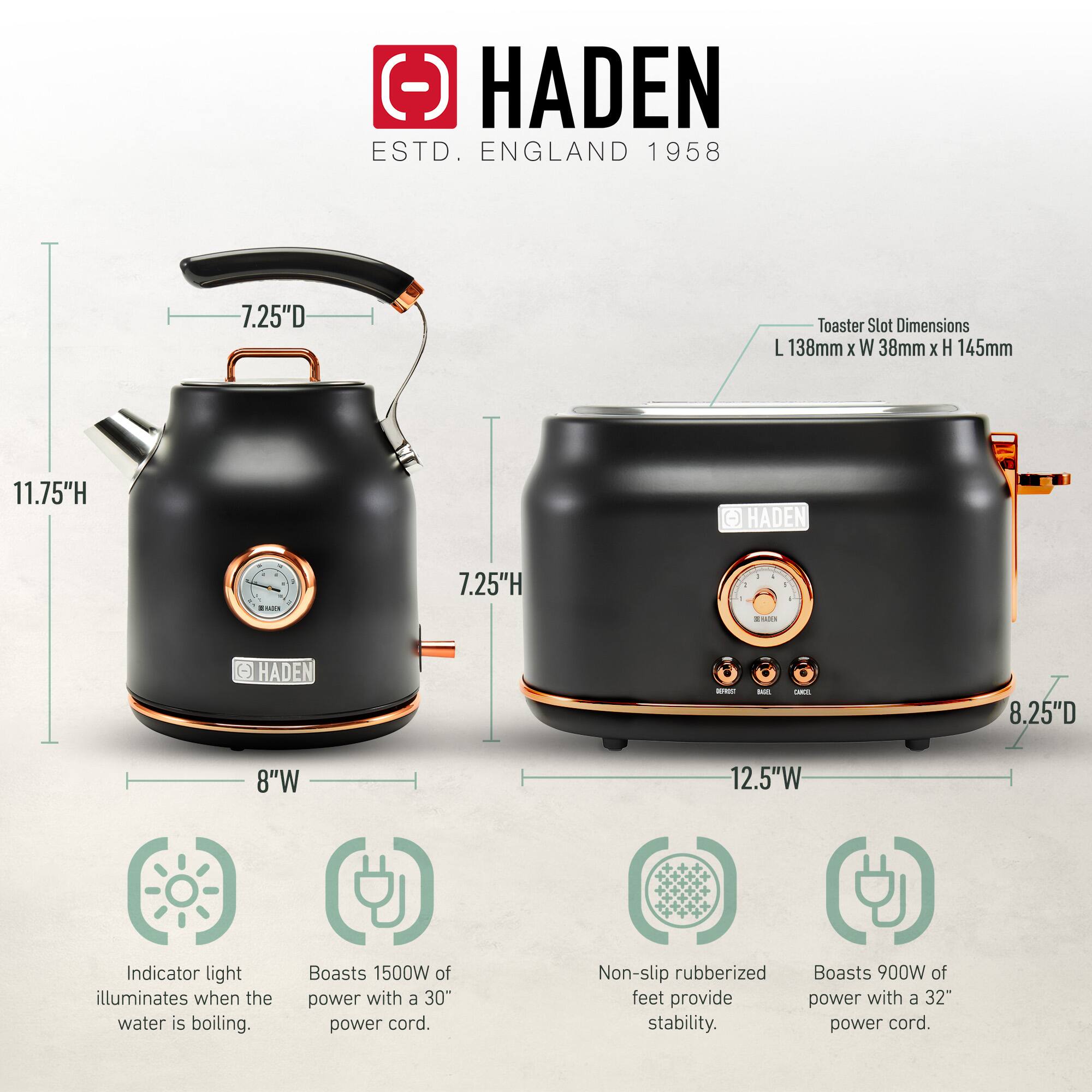 HADEN  
ESTD. ENGLAND 1958  

Toaster Slot Dimensions: L 138mm x W 38mm x H 145mm  

- Kettle:  
  - Height: 11.75"  
  - Width: 8"  
  - Depth: 7.25"  

- Toaster:  
  - Height: 7.25"  
  - Width: 12.5"  
  - Depth: 8.25"  

Features:  
- Indicator light illuminates when the water is boiling.  
- Boasts 1500W of power with a 30" power cord.  
- Non-slip rubberized feet provide stability.  
- Boasts 900W of power with a 32" power cord.