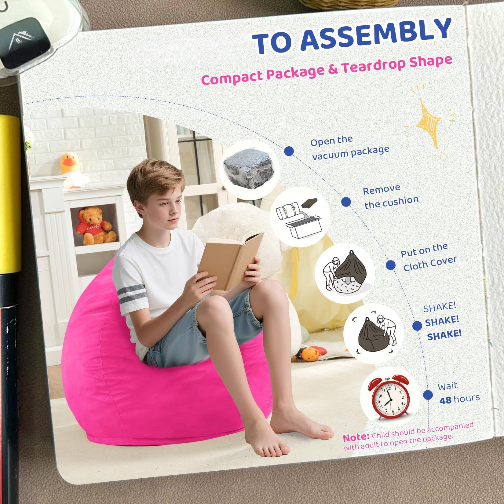 TO ASSEMBLY  
Compact Package & Teardrop Shape  

1. Open the vacuum package  
2. Remove the cushion  
3. Put on the Cloth Cover  
4. SHAKE! SHAKE! SHAKE!  
5. Wait 48 hours  

Note: Child should be accompanied with adult to open the package.