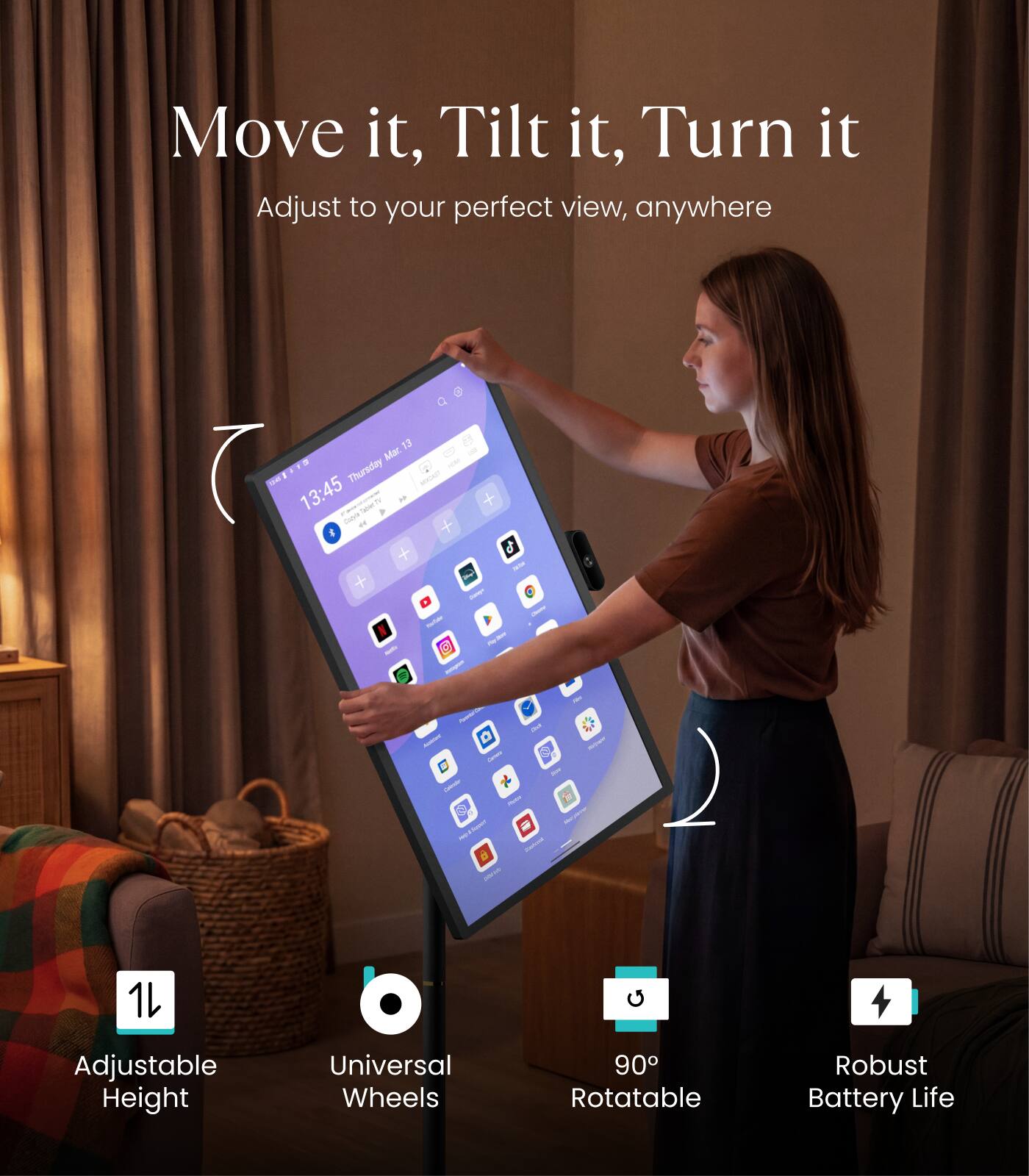 Move it, Tilt it, Turn it  
Adjust to your perfect view, anywhere  

13 Mar D - - Thursday - 13:45  

Adjustable Height  
Universal Wheels  
90° Rotatable  
Robust Battery Life