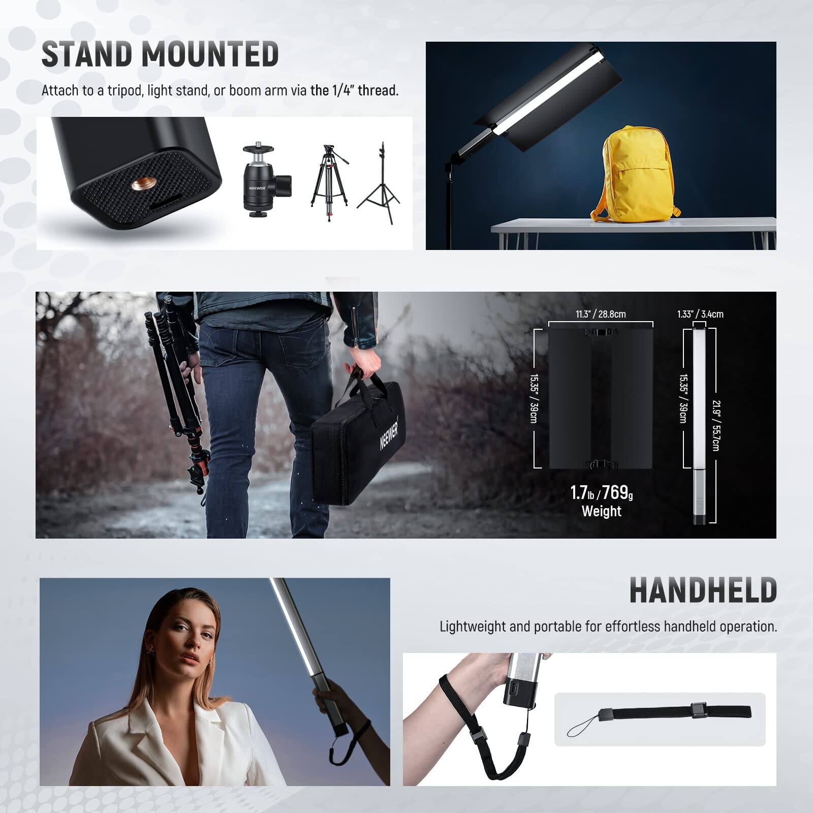 STAND MOUNTED  
Attach to a tripod, light stand, or boom arm via the 1/4" thread.  

11.3" / 28.8cm  
1.35 / 3.4cm  
1.33"  

15.35" / 39cm  
21.9" / 55.7cm  
1.7m / 769g  

Weight  

HANDHELD  
Lightweight and portable for effortless handheld operation.