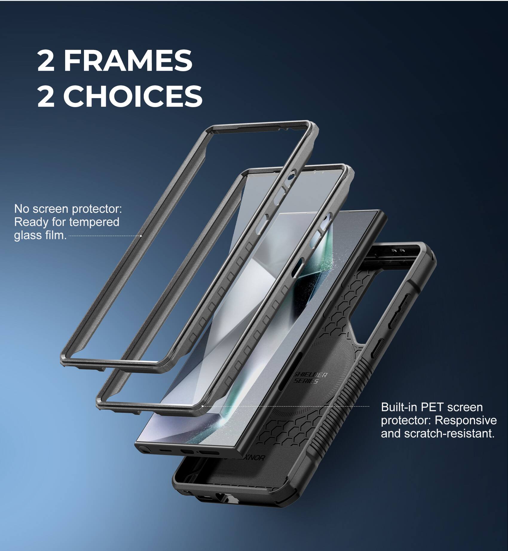 2 FRAMES  
2 CHOICES

No screen protector:  
Ready for tempered glass film.

Built-in PET screen protector:  
Responsive and scratch-resistant.