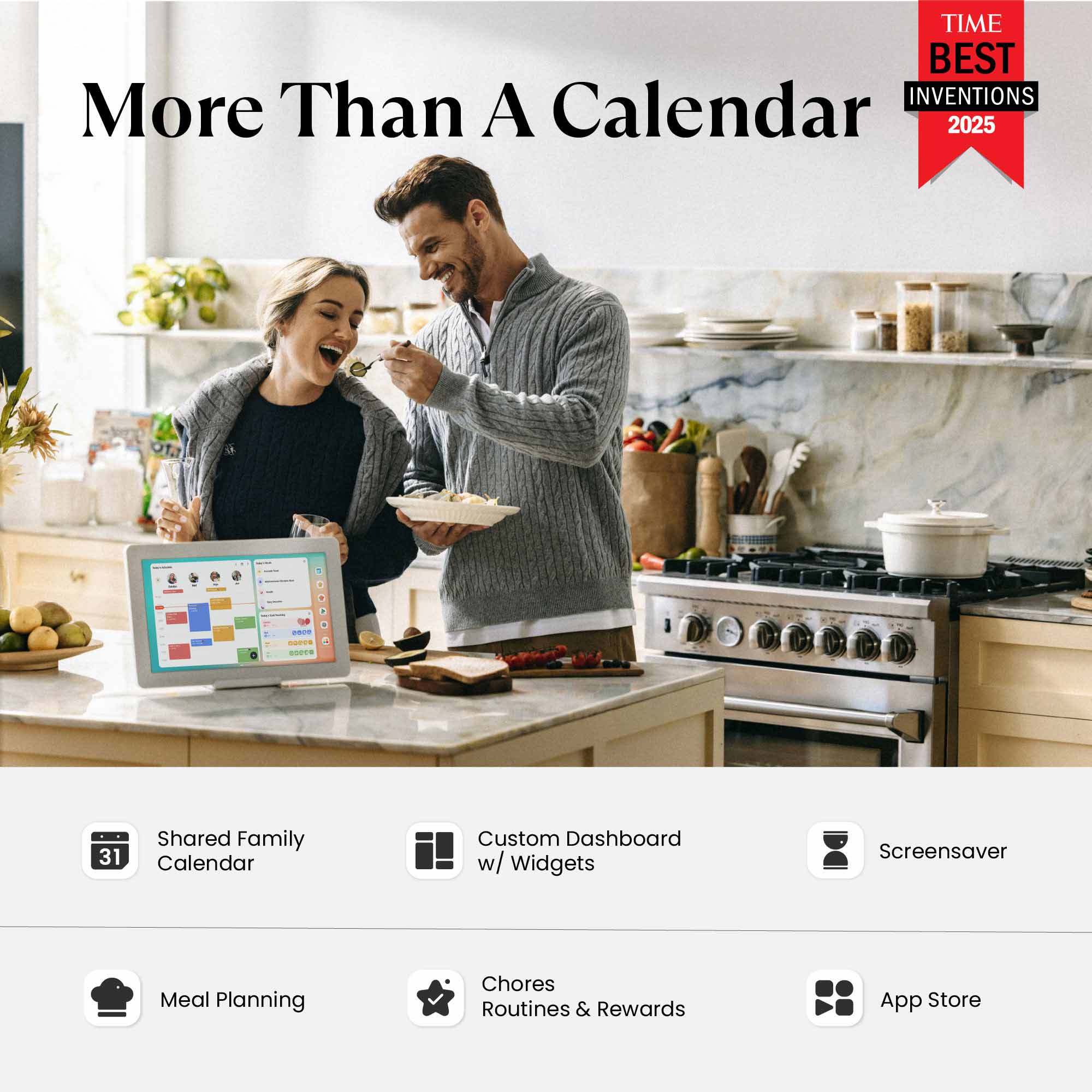 TIME BEST INVENTIONS 2025

More Than A Calendar

- Shared Family Calendar
- Custom Dashboard w/ Widgets
- Screensaver
- Meal Planning
- Chores Routines & Rewards
- App Store