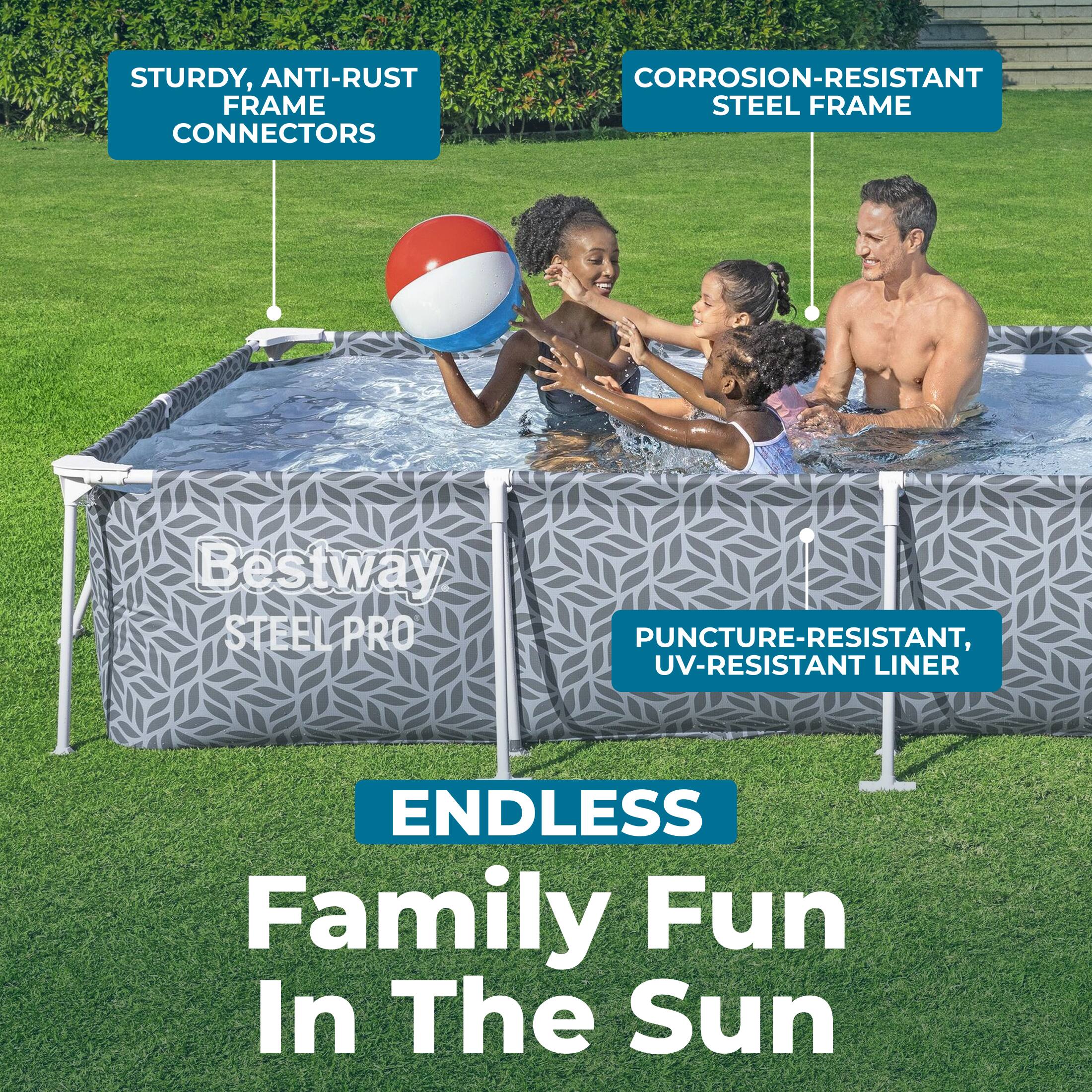 STURDY, ANTI-RUST FRAME CONNECTORS  
CORROSION-RESISTANT STEEL FRAME  
Bestway STEEL PRO  
PUNCTURE-RESISTANT, UV-RESISTANT LINER  
ENDLESS Family Fun In The Sun