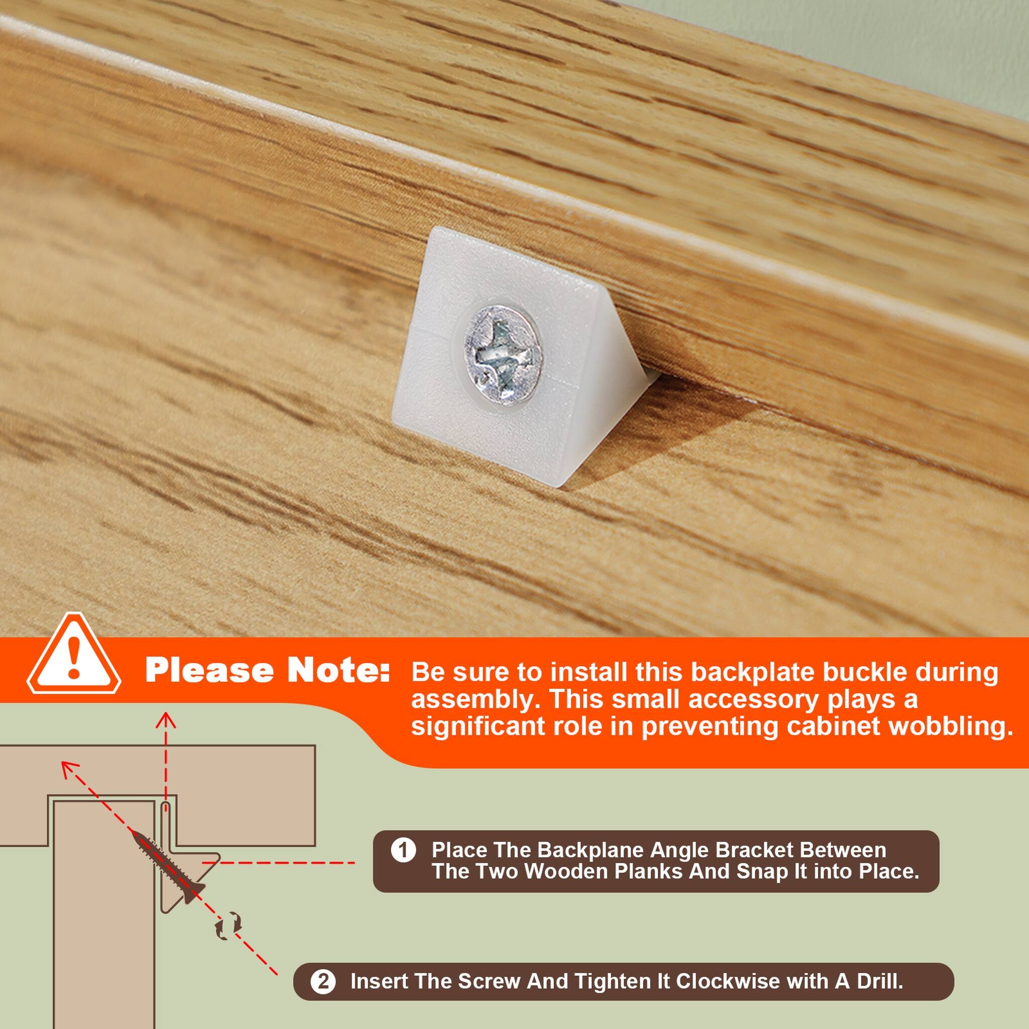 Please Note: Be sure to install this backplate buckle during assembly. This small accessory plays a significant role in preventing cabinet wobbling.

1. Place The Backplane Angle Bracket Between The Two Wooden Planks And Snap It into Place.
2. Insert The Screw And Tighten It Clockwise with A Drill.