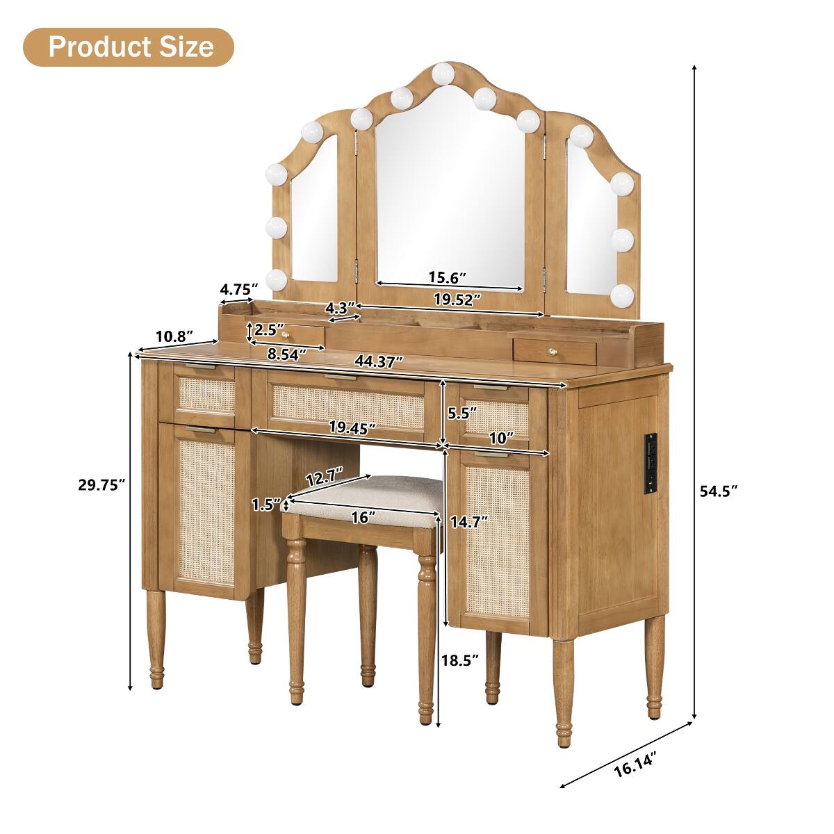Product Size
10.8"
15.6" 4.75" 19.52" 4.3" 2.5" 8.54" 44.37"
29.75"
19.45" 12.7" 1.5" 16"
5.5" 10" 14.7"
54.5"
18.5"
16.14"