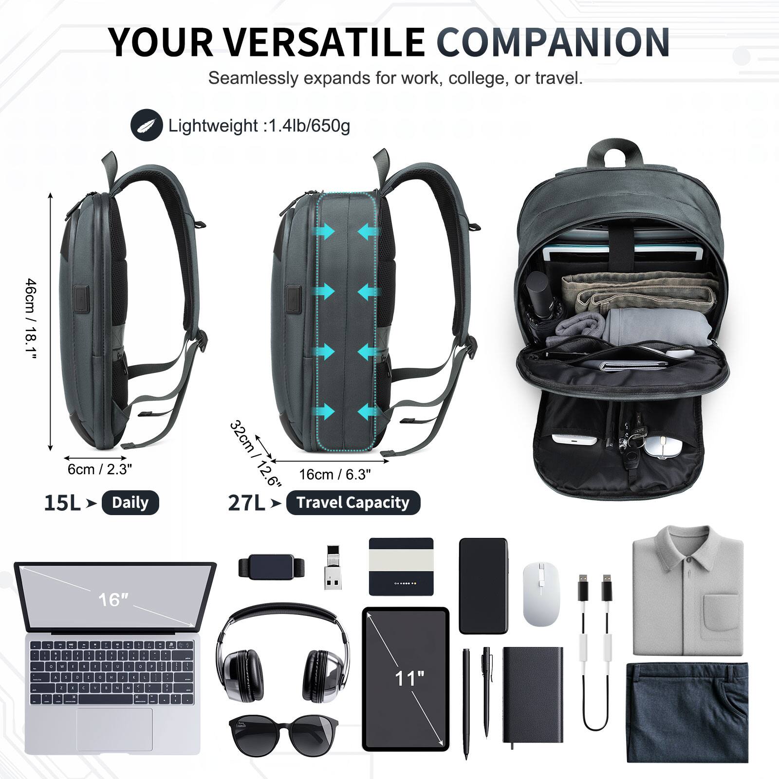 YOUR VERSATILE COMPANION  
Seamlessly expands for work, college, or travel.  

Lightweight: 1.4lb/650g  

46cm / 18.1"  
6cm / 2.3"  
15L Daily  

32cm / 12.6"  
16cm / 6.3"  
27L Travel Capacity  

16"  
11"