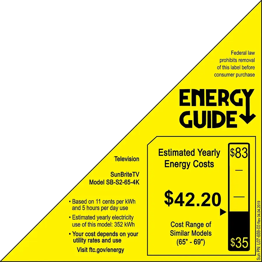 Federal law prohibits removal of this label before consumer purchase.

ENERGY GUIDE
Estimated Yearly Energy Costs: $83
Television Energy Costs: $42.20
Estimated Yearly Electricity Use of this model: 352 kWh
Cost Range: $35 - $42.20

Visit ftc.gov/energy for more information.

2019 04 04 Rev L07-659-00
PN: SunBriteTV Model SB-S2-65-4K
Based on 11 cents per kWh and 5 hours per day use.

Your cost depends on your utility rates and use (65" - 69").