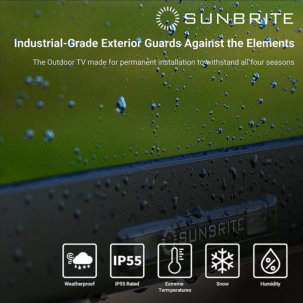 SUNBRITE Industrial-Grade Exterior Guards Against the Elements The Outdoor TV made for permanent installation to withstand all four seasons IP55 SUNBRITE % Weatherproof IP55 Rated Extreme Temperatures Snow Humidity