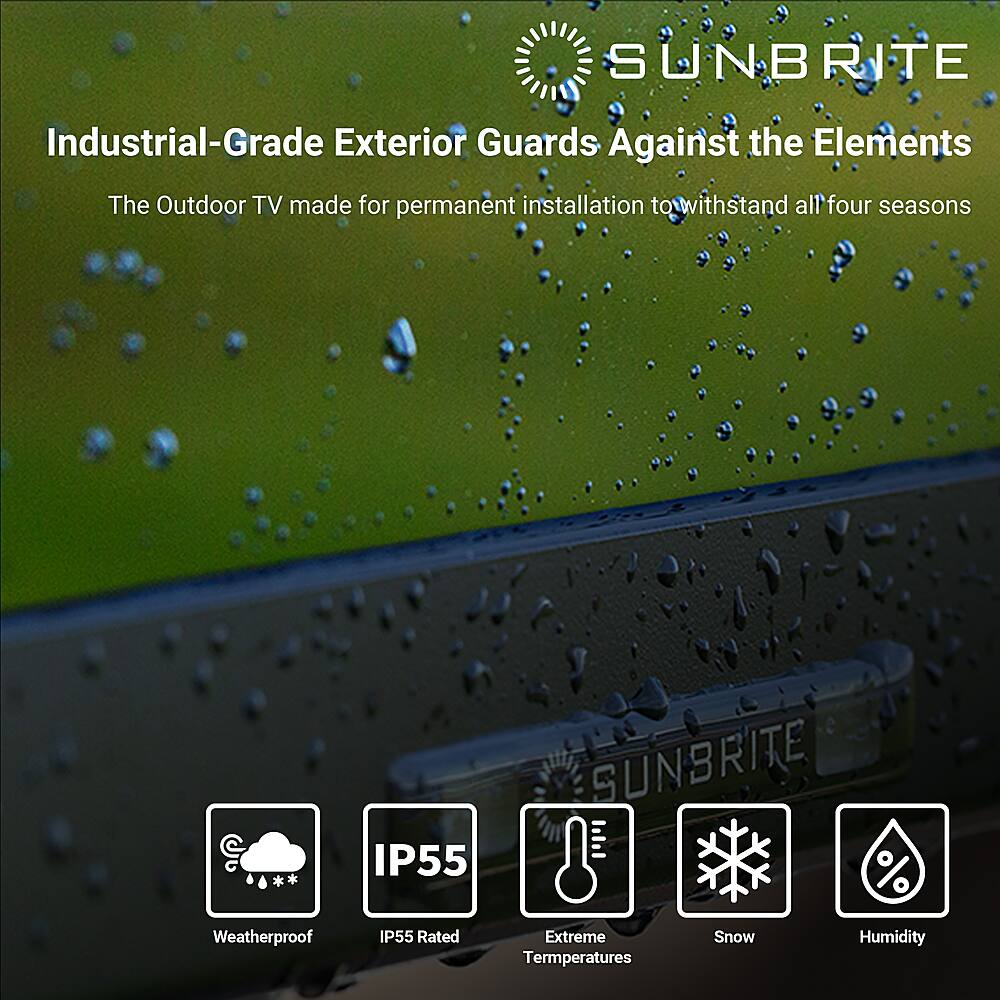 SUNBRITE Industrial-Grade Exterior Guards Against the Elements The Outdoor TV made for permanent installation to withstand all four seasons IP55 SUNBRITE % Weatherproof IP55 Rated Extreme Temperatures Snow Humidity