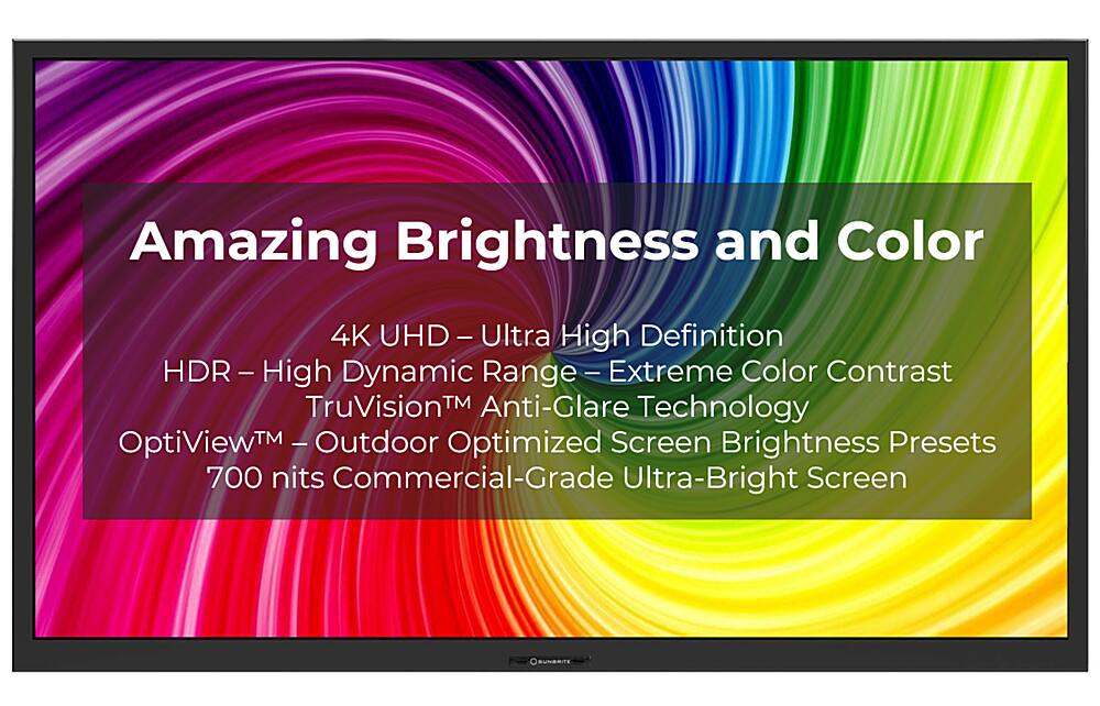 Amazing Brightness and Color 4K UHD HD - Ultra High Definition HDR - High Dynamic Range - Extreme Color Contrast TruVision Anti-Glare Technology OptiViewTM - Outdoor Optimized Screen Brightness Presets 700 nits Commercial-Grade Ultra-Bright Screen SUNBRIGHT