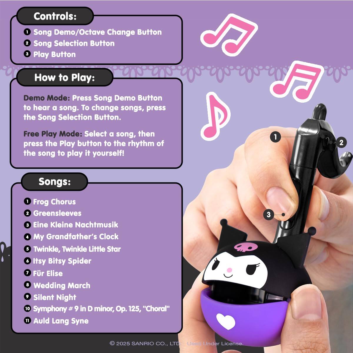 Controls:  
1. Song Demo/Octave Change Button  
2. Song Selection Button  
3. Play Button  

How to Play:  
Demo Mode: Press the Song Demo Button to hear a song. To change songs, press the Song Selection Button.  
Free Play Mode: Select a song, then press the Play button to the rhythm of the song to play it yourself!  

Songs:  
1. Frog Chorus  
2. Greensleeves  
3. Eine Kleine Nachtmusik  
4. My Grandfather's Clock  
5. Twinkle, Twinkle Little Star  
6. Itsy Bitsy Spider  
7. Für Elise  
8. Wedding March  
9. Silent Night  
10. Symphony #9 in D minor, Op. 125, "Choral"  
11. Auld Lang Syne  

© 2025 SANRIO CO., LTD. Use Under License.