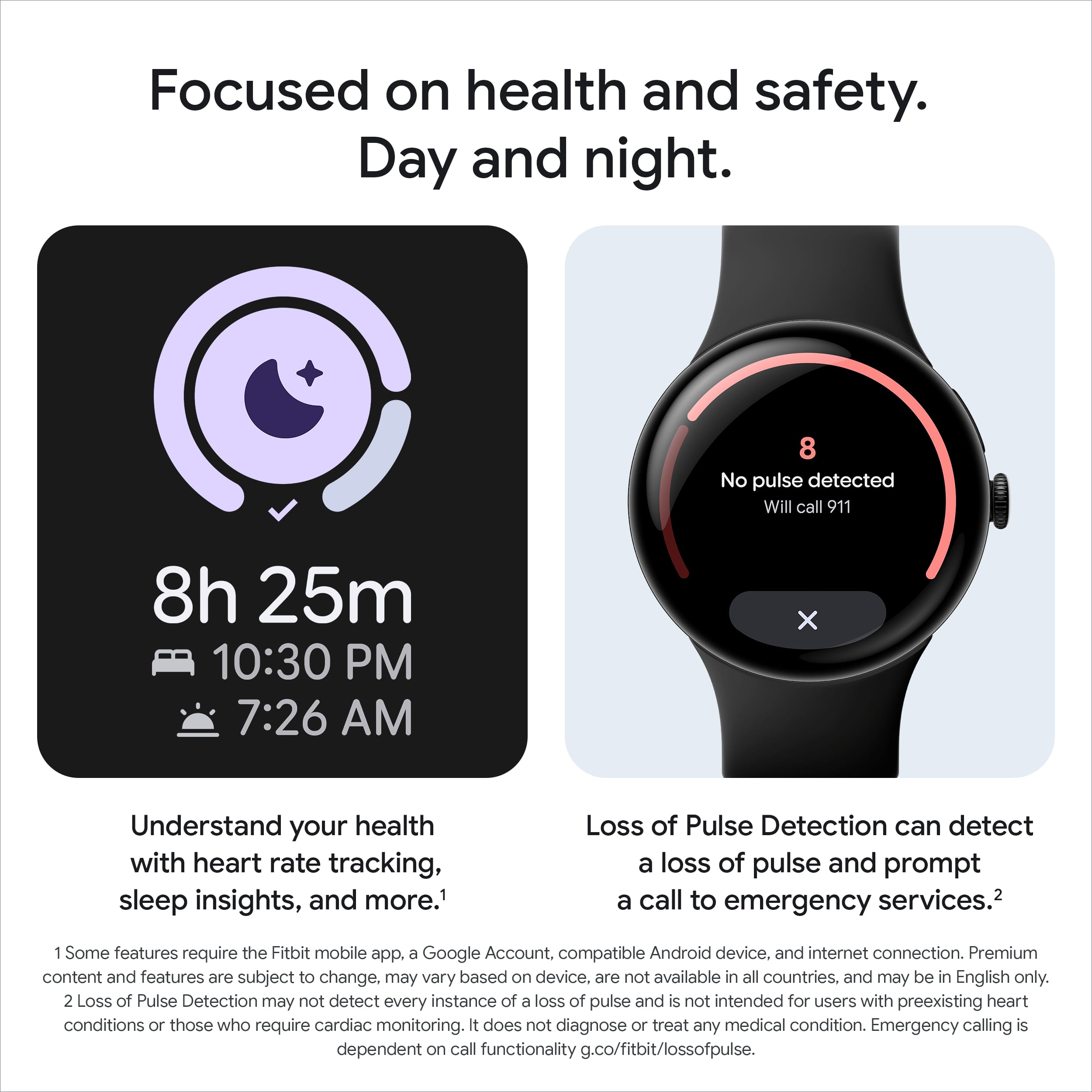 Focused on health and safety.
Day and night.
8h 25m
10:30 PM
7:26 AM
Understand your health with heart rate tracking, sleep insights, and more.¹
Loss of Pulse Detection can detect a loss of pulse and prompt a call to emergency services.²
1. Some features require the Fitbit mobile app, a Google Account, compatible Android device, and internet connection. Premium content and features are subject to change, may vary based on device, are not available in all countries, and may be in English only.
2. Loss of Pulse Detection may not detect every instance of a loss of pulse and is not intended for users with preexisting heart conditions or those who require cardiac monitoring. It does not diagnose or treat any medical condition. Emergency calling is dependent on call functionality g.co/fitbit/lossofpulse.