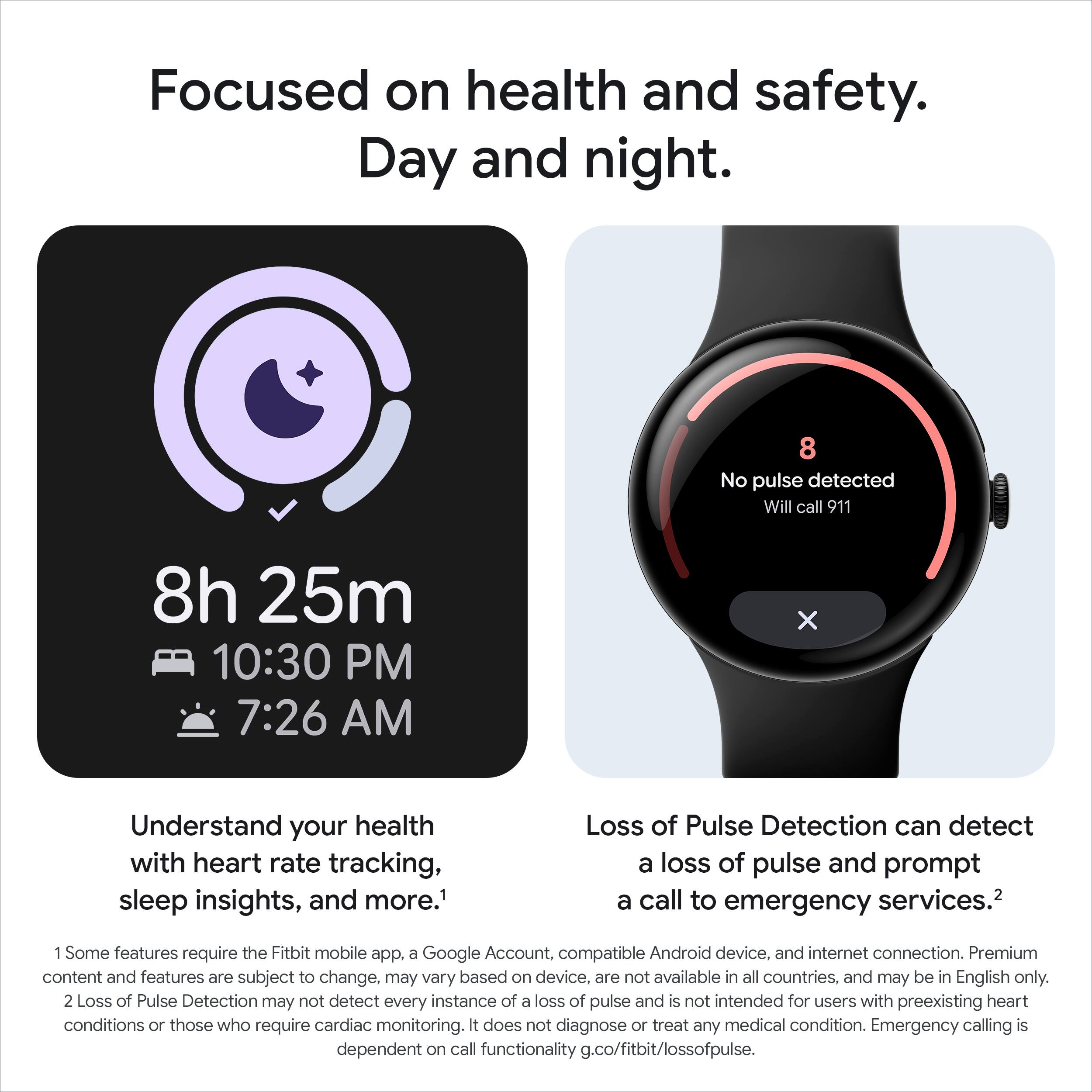 Focused on health and safety.  
Day and night.

8h 25m  
10:30 PM  
7:26 AM

Understand your health with heart rate tracking, sleep insights, and more.¹

Loss of Pulse Detection can detect a loss of pulse and prompt a call to emergency services.²

1. Some features require the Fitbit mobile app, a Google Account, compatible Android device, and internet connection. Premium content and features are subject to change, may vary based on device, are not available in all countries, and may be in English only.
2. Loss of Pulse Detection may not detect every instance of a loss of pulse and is not intended for users with preexisting heart conditions or those who require cardiac monitoring. It does not diagnose or treat any medical condition. Emergency calling is dependent on call functionality g.co/fitbit/lossofpulse.