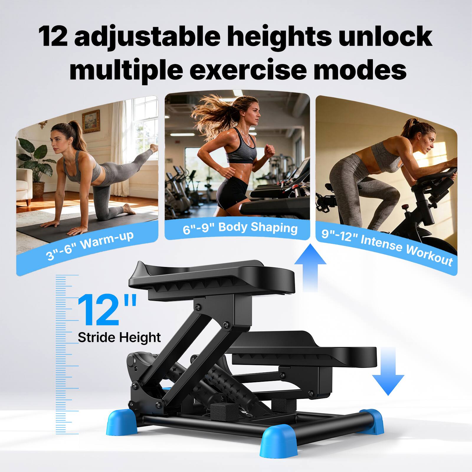 12 adjustable heights unlock multiple exercise modes

3"-6" Warm-up
6"-9" Body Shaping
9"-12" Intense Workout

12" Stride Height