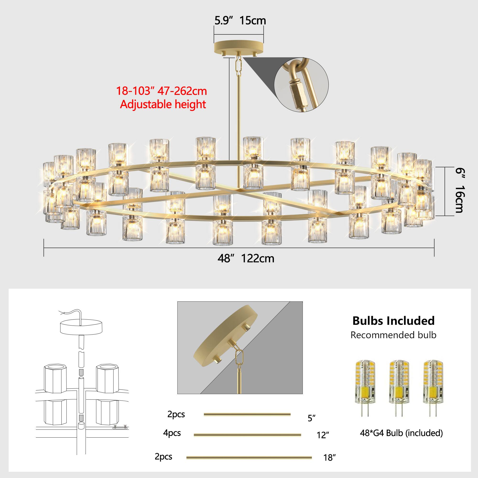 5.9" 15cm  
18-103" 47-262cm Adjustable height  
48" 122cm  
6" 16cm  

Bulbs Included  
Recommended bulb  
48*G4 Bulb (included)  
2pcs  
4pcs  
2pcs  

5"  
12"  
18"