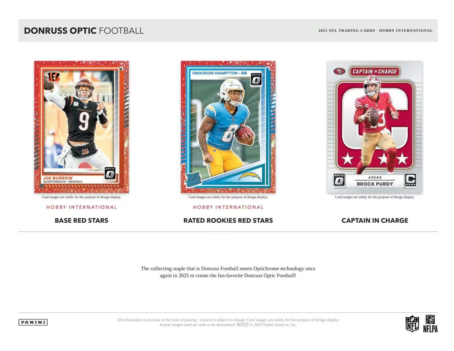DONRUSS OPTIC FOOTBALL

2025 NFL TRADING CARDS - HOBBY INTERNATIONAL

1E6 OMARION HAMPTON RB
JOE BURROW QUARTERBACK - BENGALS
BROCK PURDY 49ERS

Card images are solely for the purpose of design display.

HOBBY INTERNATIONAL BASE RED STARS
HOBBY INTERNATIONAL RATED ROOKIES RED STARS
CAPTAIN IN CHARGE

The collecting staple that is Donruss Football meets Optichrome technology once again in 2025 to create the fan-favorite Donruss Optic Football!

All information is accurate at the time of posting - content is subject to change. Card images are solely for the purpose of design display. Actual images used on cards to be determined.

© 2025 Panini America Inc. NFL NFLPA

PANINI