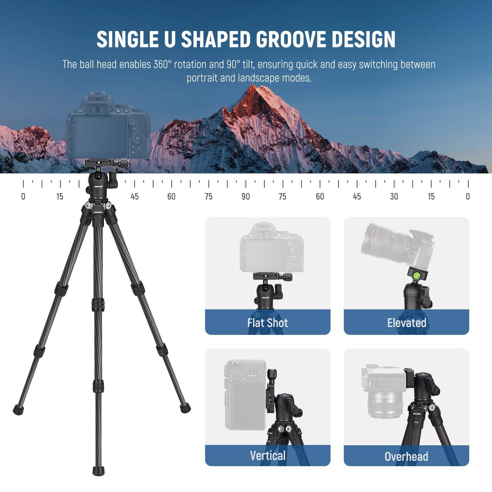 SINGLE U SHAPED GROOVE DESIGN

The ball head enables 360° rotation and 90° tilt, ensuring quick and easy switching between portrait and landscape modes.

Flat Shot  
Elevated  
Vertical  
Overhead
