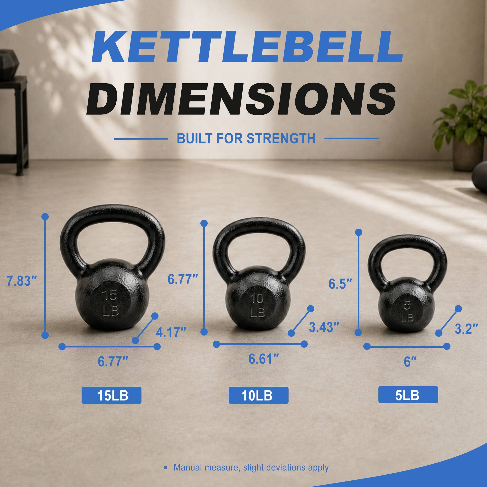 KETTLEBELL DIMENSIONS BUILT FOR STRENGTH

15LB
- 7.83"
- 6.77"
- 4.17"

10LB
- 6.5"
- 6.61"
- 3.43"

5LB
- 6"
- 6.77"
- 3.2"

Manual measure, slight deviations apply