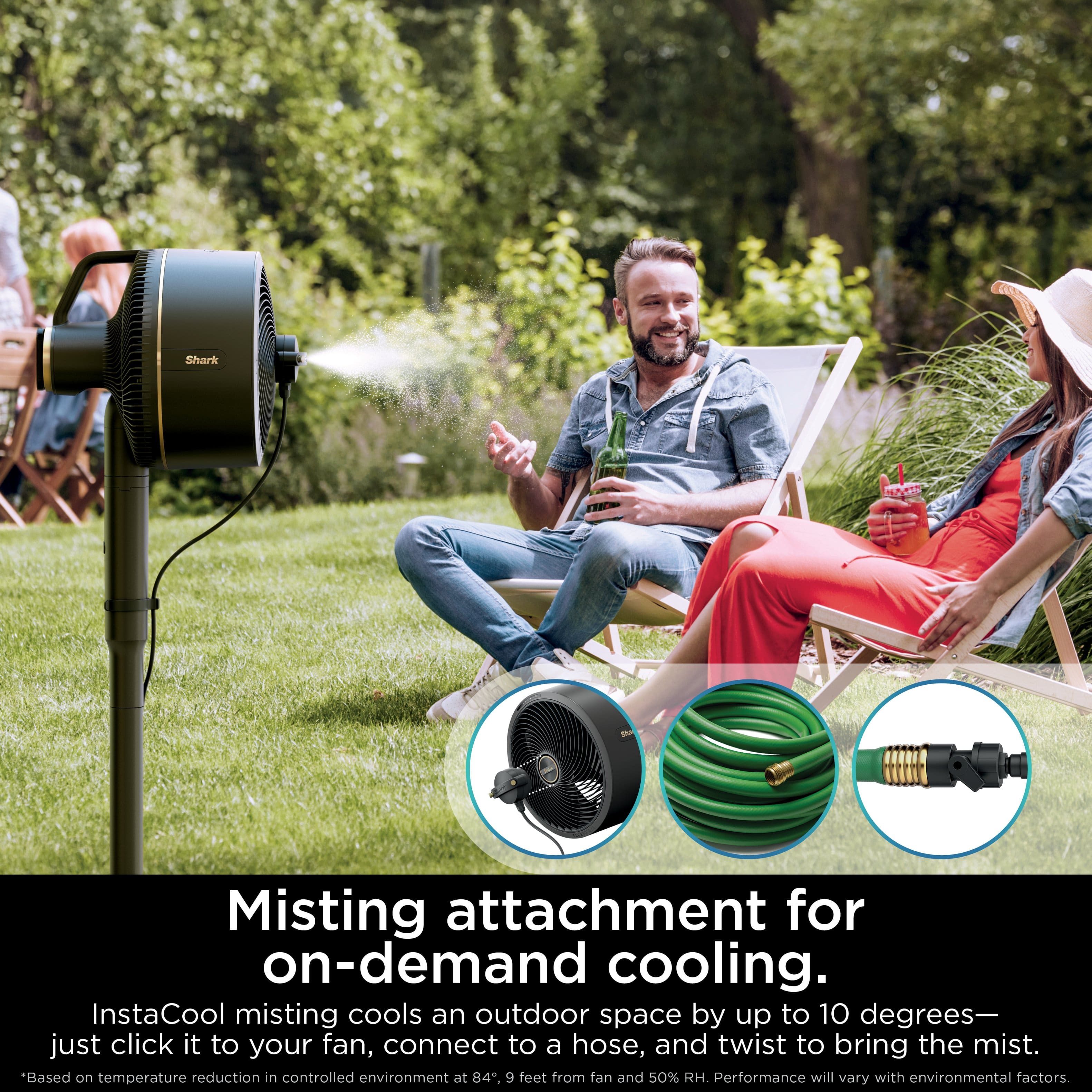 Shark Misting attachment for on-demand cooling. InstaCool misting cools an outdoor space by up to 10 degrees- just click it to your fan, connect to a hose, and twist to bring the mist. "Based on temperature reduction in a controlled environment at 84°F and 9 feet from fan and 50% RH. Performance will vary with environmental factors."