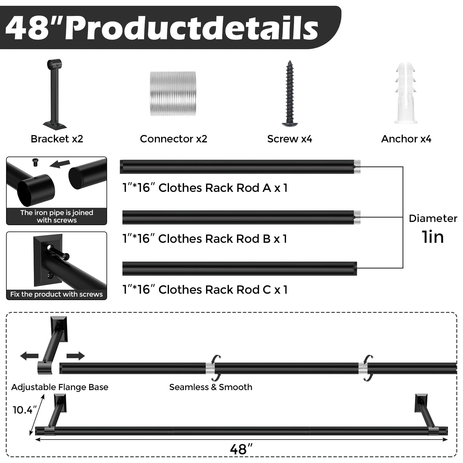 48" Product Details

- Bracket x2
- Connector x2
- Screw x4
- Anchor x4

1" x 16" Clothes Rack Rod A x 1  
The iron pipe is joined with screws

1" x 16" Clothes Rack Rod B x 1  
Fix the product with screws

1" x 16" Clothes Rack Rod C x 1

Adjustable Flange Base  
Seamless & Smooth

Diameter: 1 in  
Length: 48"  
Width: 10.4"