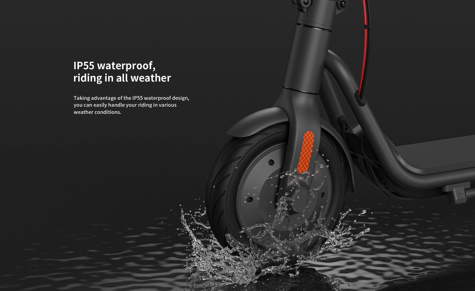IP55 waterproof, riding in all weather

Taking advantage of the IP55 waterproof design, you can easily handle your riding in various weather conditions.
