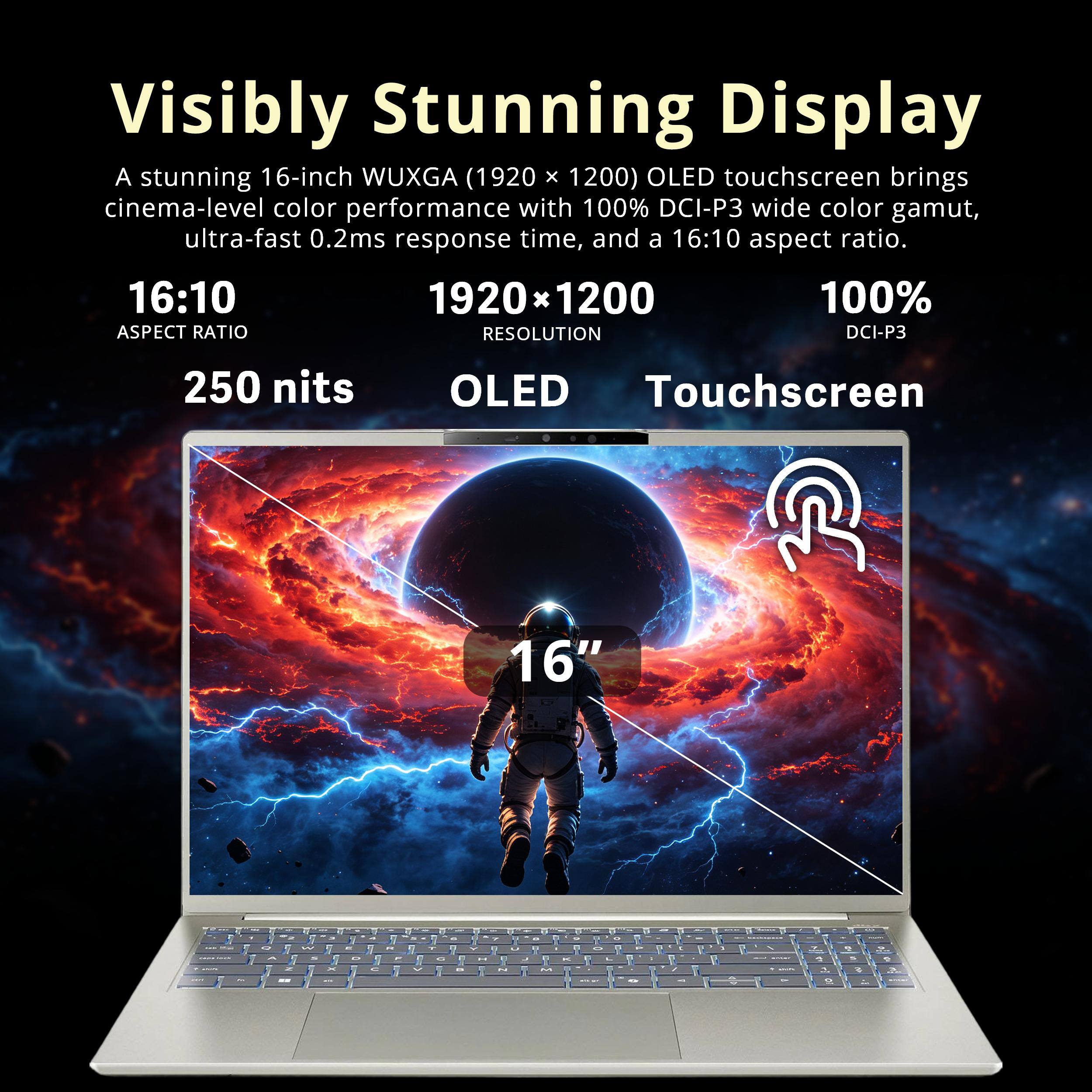 Visibly Stunning Display  
A stunning 16-inch WUXGA (1920 x 1200) OLED touchscreen brings cinema-level color performance with 100% DCI-P3 wide color gamut, ultra-fast 0.2ms response time, and a 16:10 aspect ratio.  
16:10  
ASPECT RATIO  
1920 x 1200  
RESOLUTION  
100%  
DCI-P3  
250 nits  
OLED Touchscreen  
16"