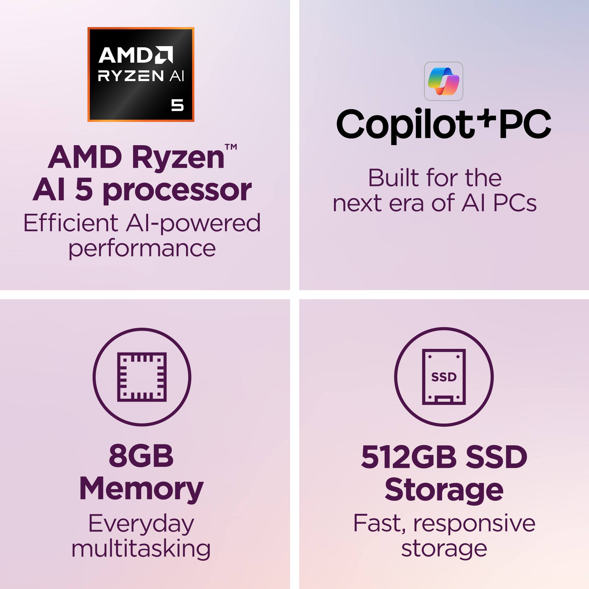 AMD Ryzen™ AI 5 processor  
Efficient AI-powered performance  

Copilot+PC  
Built for the next era of AI PCs  

8GB Memory  
Everyday multitasking  

512GB SSD Storage  
Fast, responsive storage