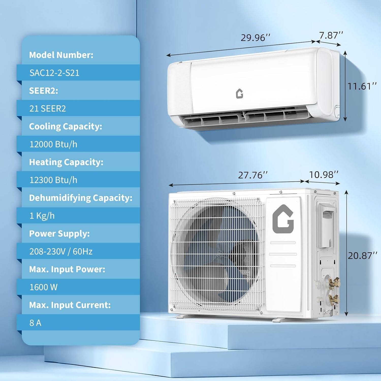 Model Number: SAC12-2-S21  
SEER2: 21 SEER2  
Cooling Capacity: 12000 Btu/h  
Heating Capacity: 12300 Btu/h  
Dehumidifying Capacity: 1 Kg/h  
Power Supply: 208-230V / 60Hz  
Max. Input Power: 1600 W  
Max. Input Current: 8 A  

Dimensions:  
- Width: 29.96"  
- Height: 11.61"  
- Depth: 7.87"  
- Indoor Unit Width: 27.76"  
- Indoor Unit Height: 10.98"  
- Outdoor Unit Width: 20.87"