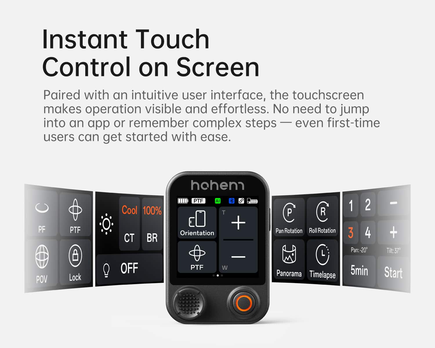 Instant Touch Control on Screen
Paired with an intuitive user interface, the touchscreen makes operation visible and effortless. No need to jump into an app or remember complex steps — even first-time users can get started with ease.
- PF
- PTF
- CT
- BR
- POV
- Lock
- Cool 100%
- OFF
- Orientation
- PTF
- W
- Pan Rotation
- Roll Rotation
- Panorama
- Timelapse
- 1 2 3 4
- Pan: -20°
- Tilt: 37°
- 5min
- Start