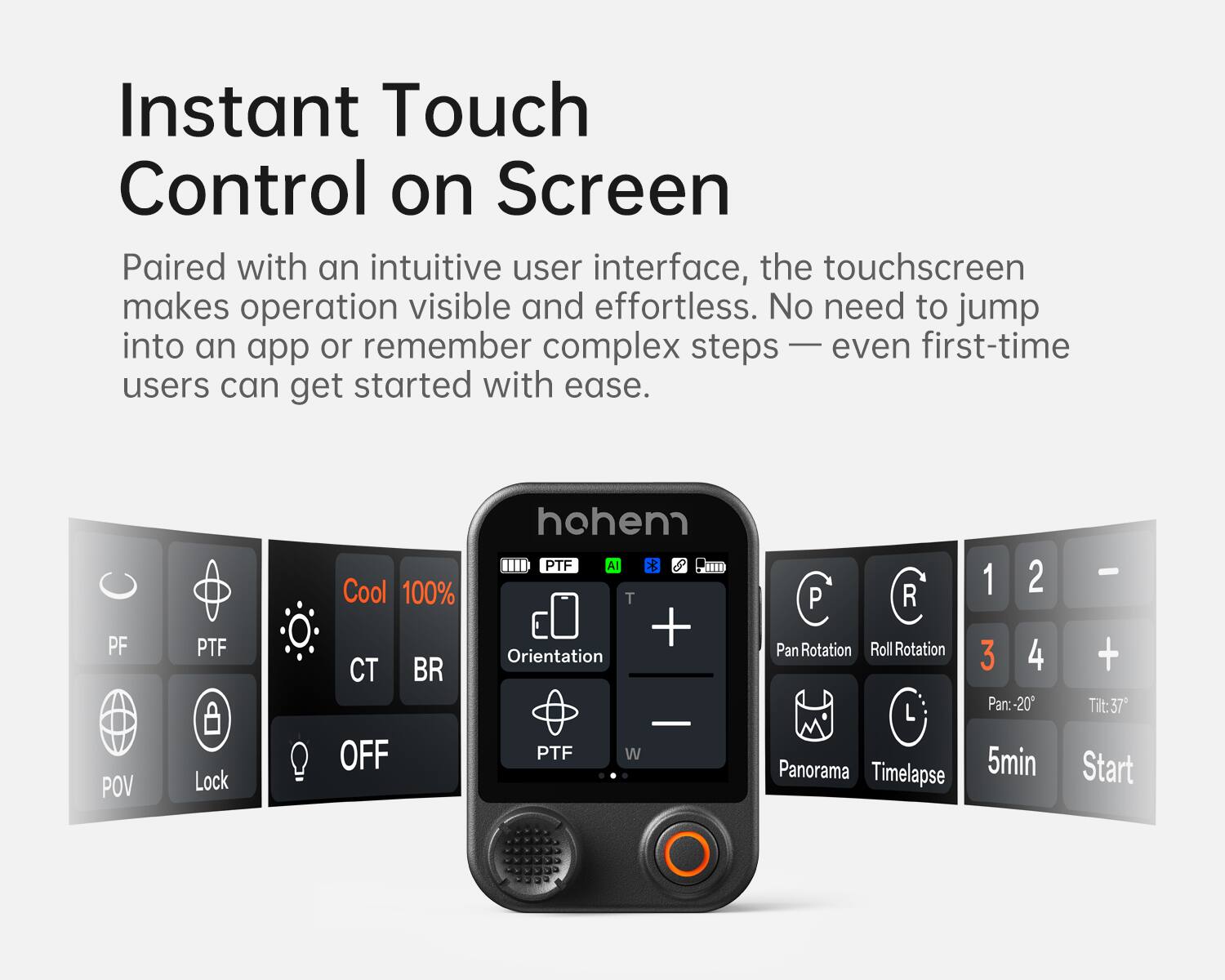 Instant Touch Control on Screen

Paired with an intuitive user interface, the touchscreen makes operation visible and effortless. No need to jump into an app or remember complex steps — even first-time users can get started with ease.

- PF
- PTF
- CT
- BR
- POV
- Lock
- Cool 100%
- OFF
- Orientation
- PTF
- W
- Pan Rotation
- Roll Rotation
- Panorama
- Timelapse
- 1 2 3 4
- Pan: -20°
- Tilt: 37°
- 5min
- Start