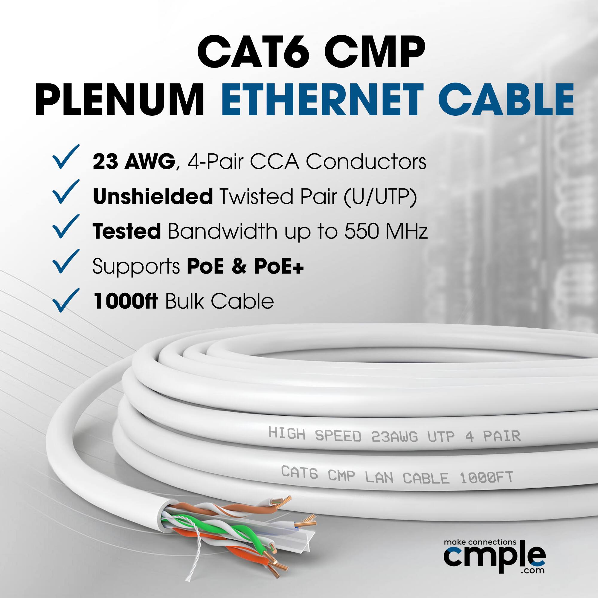 CAT6 CMP Plenum Ethernet Cable 23 AWG, 4-Pair CCA Conductors Unshielded Twisted Pair (U/UTP) Tested Bandwidth up to 550 MHz Supports PoE & PoE+ 1000ft Bulk Cable HIGH SPEED 23AWG UTP 4 PAIR CAT6 CMP LAN CABLE 1000FT make connections cmple.com